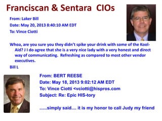 Franciscan & Sentara CIOs
From: Laker Bill
Date: May 20, 2013 8:40:10 AM EDT
To: Vince Ciotti
Whoa, are you sure you they didn’t spike your drink with some of the Kool-
Aid? J I do agree that she is a very nice lady with a very honest and direct
way of communicating. Refreshing as compared to most other vendor
executives.
Bill L
From: BERT REESE
Date: May 18, 2013 9:02:12 AM EDT
To: Vince Ciotti <vciotti@hispros.com
Subject: Re: Epic HIS-tory
......simply said.... it is my honor to call Judy my friend
 