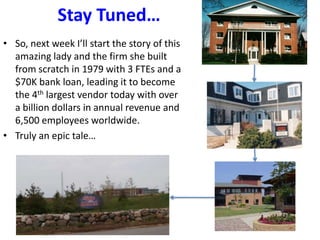 Stay Tuned…
• So, next week I’ll start the story of this
amazing lady and the firm she built
from scratch in 1979 with 3 FTEs and a
$70K bank loan, leading it to become
the 4th largest vendor today with over
a billion dollars in annual revenue and
6,500 employees worldwide.
• Truly an epic tale…
 