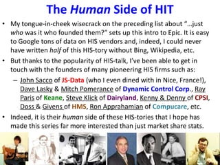 The Human Side of HIT
• My tongue-in-cheek wisecrack on the preceding list about “…just
who was it who founded them?” sets up this intro to Epic. It is easy
to Google tons of data on HIS vendors and, indeed, I could never
have written half of this HIS-tory without Bing, Wikipedia, etc.
• But thanks to the popularity of HIS-talk, I’ve been able to get in
touch with the founders of many pioneering HIS firms such as:
– John Sacco of JS-Data (who I even dined with in Nice, France!),
Dave Lasky & Mitch Pomerance of Dynamic Control Corp., Ray
Paris of Keane, Steve Klick of Dairyland, Kenny & Denny of CPSI,
Doss & Givens of HMS, Ron Apprahamian of Compucare, etc.
• Indeed, it is their human side of these HIS-tories that I hope has
made this series far more interested than just market share stats.
 