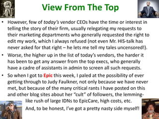 View From The Top
• However, few of today’s vendor CEOs have the time or interest in
telling the story of their firm, usually relegating my requests to
their marketing departments who generally requested the right to
edit my work, which I always refused (not even Mr. HIS-talk has
never asked for that right – he lets me tell my tales uncensored!).
• Worse, the higher up in the list of today’s vendors, the harder it
has been to get any answer from the top execs, who generally
have a cadre of assistants in admin to screen all such requests.
• So when I got to Epic this week, I paled at the possibility of ever
getting through to Judy Faulkner, not only because we have never
met, but because of the many critical rants I have posted on this
and other blog sites about her “cult” of followers, the lemming-
like rush of large IDNs to EpicCare, high costs, etc.
And, to be honest, I’ve got a pretty nasty side myself!
 