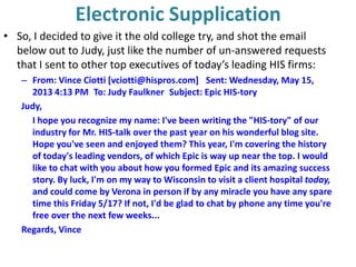 Electronic Supplication
• So, I decided to give it the old college try, and shot the email
below out to Judy, just like the number of un-answered requests
that I sent to other top executives of today’s leading HIS firms:
– From: Vince Ciotti [vciotti@hispros.com]  Sent: Wednesday, May 15,
2013 4:13 PM To: Judy Faulkner Subject: Epic HIS-tory
Judy,
I hope you recognize my name: I've been writing the "HIS-tory" of our
industry for Mr. HIS-talk over the past year on his wonderful blog site.
Hope you've seen and enjoyed them? This year, I'm covering the history
of today's leading vendors, of which Epic is way up near the top. I would
like to chat with you about how you formed Epic and its amazing success
story. By luck, I'm on my way to Wisconsin to visit a client hospital today,
and could come by Verona in person if by any miracle you have any spare
time this Friday 5/17? If not, I'd be glad to chat by phone any time you're
free over the next few weeks...
Regards, Vince
 