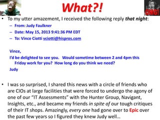 What?!
• To my utter amazement, I received the following reply that night:
– From: Judy Faulkner
– Date: May 15, 2013 9:41:36 PM EDT
– To: Vince Ciotti vciotti@hispros.com
Vince,
I’d be delighted to see you. Would sometime between 2 and 4pm this
Friday work for you? How long do you think we need?
Judy
• I was so surprised, I shared this news with a circle of friends who
are CIOs at large facilities that were forced to undergo the agony of
one of our “IT Assessments” with the Hunter Group, Navigant,
Insights, etc., and became my friends in spite of our tough critiques
of their IT shops. Amazingly, every one had gone over to Epic over
the past few years so I figured they knew Judy well…
 
