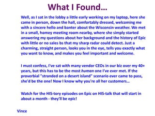 What I Found…
Well, as I sat in the lobby a little early working on my laptop, here she
came in person, down the hall, comfortably dressed, welcoming me
with a sincere hello and banter about the Wisconsin weather. We met
in a small, homey meeting room nearby, where she simply started
answering my questions about her background and the history of Epic
with little or no sales bs that my sharp radar could detect. Just a
charming, straight person, looks you in the eye, tells you exactly what
you want to know, and makes you feel important and welcome.
I must confess, I've sat with many vendor CEOs in our biz over my 40+
years, but this has to be the most human one I've ever met. If the
proverbial "stranded on a desert island" scenario ever came to pass,
she'd be the one! Now I know why you're all her customers…
Watch for the HIS-tory episodes on Epic on HIS-talk that will start in
about a month - they'll be epic!
Vince
 