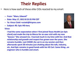 Their Replies
• Here is how each of these elite CIOs reacted to my email:
– From: "Marx, Edward”
– Date: May 17, 2013 8:53:35 PM CDT
– To: Vince Ciotti <vciotti@hispros.com
– Subject: RE: Epic HIS-tory
Vince
I had the same expectation when I first joined Texas Health (an Epic
client) and made the trip to Mecca for an exec visit with my new
“bosses.” She amazed me. I learned much in my time with her. And that
relationship and growth and respect has grown over the years. She
remains humble. Last CHIME she sat in on my session and then
afterwards spent 30 minutes just chatting about the talk, industry,
etc. And Epic remains in good hands with her #2 Carl. Same thing…an
engineer who is humble and smart.
 