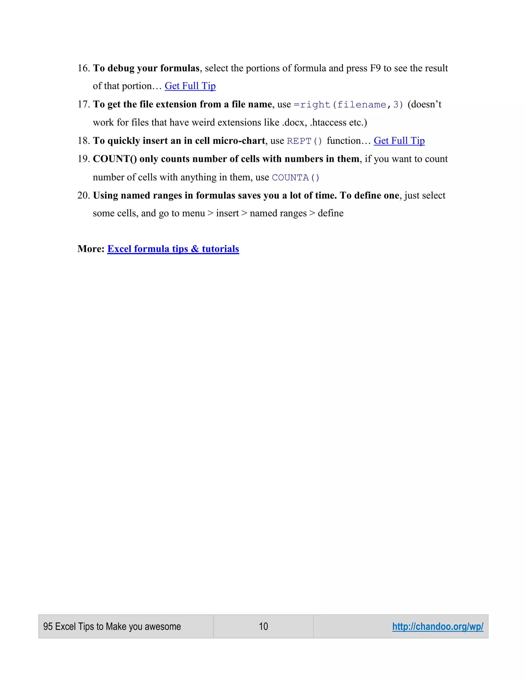 16. To debug your formulas, select the portions of formula and press F9 to see the result
of that portion… Get Full Tip
17. To get the file extension from a file name, use =right(filename,3) (doesn’t
work for files that have weird extensions like .docx, .htaccess etc.)
18. To quickly insert an in cell micro-chart, use REPT() function… Get Full Tip
19. COUNT() only counts number of cells with numbers in them, if you want to count
number of cells with anything in them, use COUNTA()
20. Using named ranges in formulas saves you a lot of time. To define one, just select
some cells, and go to menu > insert > named ranges > define

More: Excel formula tips & tutorials

95 Excel Tips to Make you awesome

10

http://chandoo.org/wp/

 