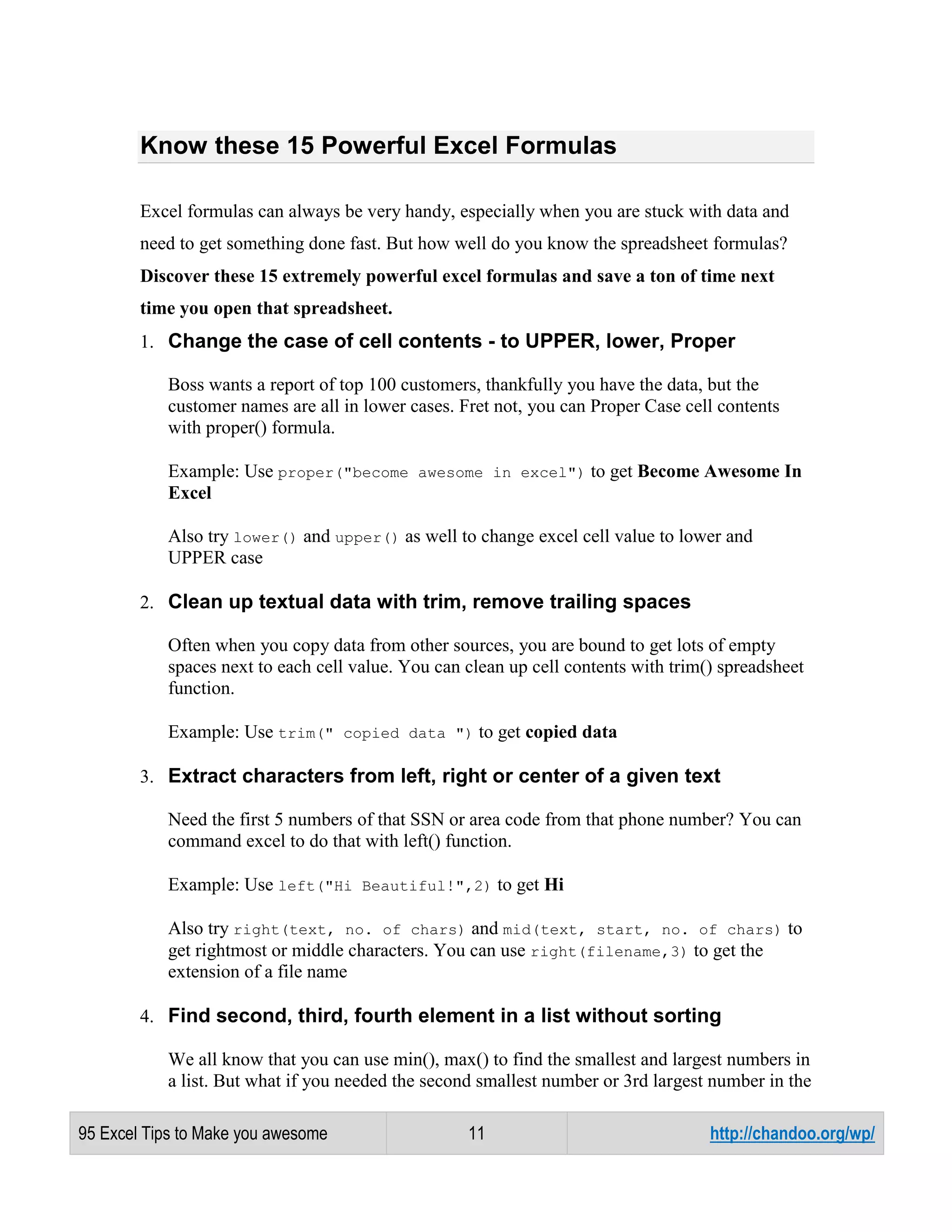 Know these 15 Powerful Excel Formulas
Excel formulas can always be very handy, especially when you are stuck with data and
need to get something done fast. But how well do you know the spreadsheet formulas?
Discover these 15 extremely powerful excel formulas and save a ton of time next
time you open that spreadsheet.
1. Change the case of cell contents - to UPPER, lower, Proper
Boss wants a report of top 100 customers, thankfully you have the data, but the
customer names are all in lower cases. Fret not, you can Proper Case cell contents
with proper() formula.
Example: Use proper("become awesome in excel") to get Become Awesome In
Excel
Also try lower() and upper() as well to change excel cell value to lower and
UPPER case
2. Clean up textual data with trim, remove trailing spaces
Often when you copy data from other sources, you are bound to get lots of empty
spaces next to each cell value. You can clean up cell contents with trim() spreadsheet
function.
Example: Use trim(" copied data ") to get copied data
3. Extract characters from left, right or center of a given text
Need the first 5 numbers of that SSN or area code from that phone number? You can
command excel to do that with left() function.
Example: Use left("Hi Beautiful!",2) to get Hi
Also try right(text, no. of chars) and mid(text, start, no. of chars) to
get rightmost or middle characters. You can use right(filename,3) to get the
extension of a file name
4. Find second, third, fourth element in a list without sorting
We all know that you can use min(), max() to find the smallest and largest numbers in
a list. But what if you needed the second smallest number or 3rd largest number in the
95 Excel Tips to Make you awesome

11

http://chandoo.org/wp/

 
