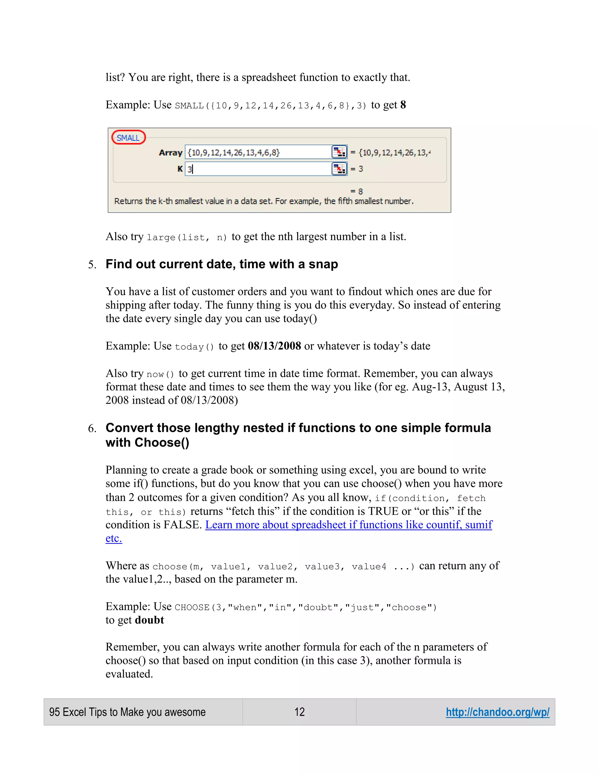 list? You are right, there is a spreadsheet function to exactly that.
Example: Use SMALL({10,9,12,14,26,13,4,6,8},3) to get 8

Also try large(list, n) to get the nth largest number in a list.
5. Find out current date, time with a snap
You have a list of customer orders and you want to findout which ones are due for
shipping after today. The funny thing is you do this everyday. So instead of entering
the date every single day you can use today()
Example: Use today() to get 08/13/2008 or whatever is today’s date
Also try now() to get current time in date time format. Remember, you can always
format these date and times to see them the way you like (for eg. Aug-13, August 13,
2008 instead of 08/13/2008)
6. Convert those lengthy nested if functions to one simple formula

with Choose()
Planning to create a grade book or something using excel, you are bound to write
some if() functions, but do you know that you can use choose() when you have more
than 2 outcomes for a given condition? As you all know, if(condition, fetch
this, or this) returns “fetch this” if the condition is TRUE or “or this” if the
condition is FALSE. Learn more about spreadsheet if functions like countif, sumif
etc.
Where as choose(m, value1, value2, value3, value4 ...) can return any of
the value1,2.., based on the parameter m.
Example: Use CHOOSE(3,"when","in","doubt","just","choose")
to get doubt
Remember, you can always write another formula for each of the n parameters of
choose() so that based on input condition (in this case 3), another formula is
evaluated.
95 Excel Tips to Make you awesome

12

http://chandoo.org/wp/

 