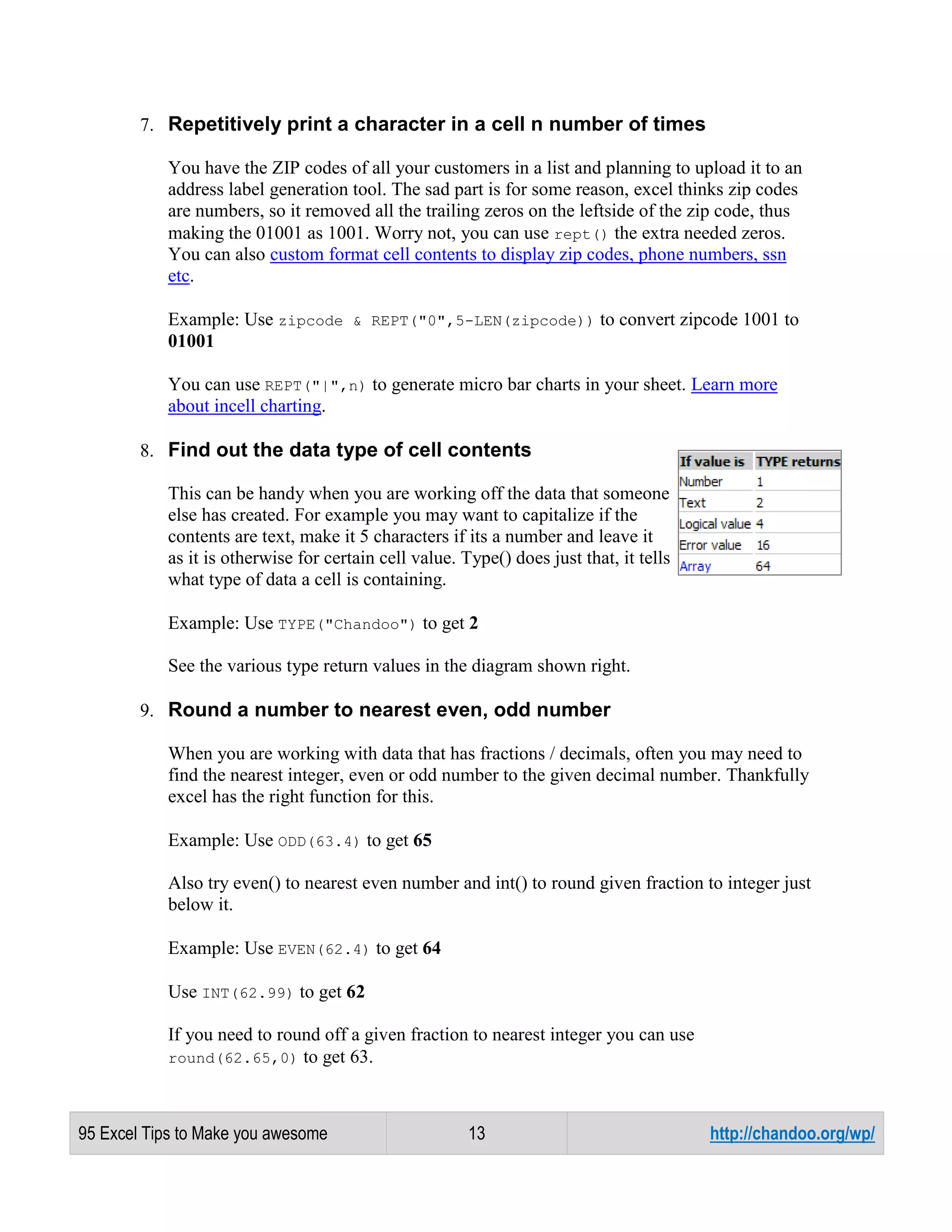 7. Repetitively print a character in a cell n number of times
You have the ZIP codes of all your customers in a list and planning to upload it to an
address label generation tool. The sad part is for some reason, excel thinks zip codes
are numbers, so it removed all the trailing zeros on the leftside of the zip code, thus
making the 01001 as 1001. Worry not, you can use rept() the extra needed zeros.
You can also custom format cell contents to display zip codes, phone numbers, ssn
etc.
Example: Use zipcode & REPT("0",5-LEN(zipcode)) to convert zipcode 1001 to
01001
You can use REPT("|",n) to generate micro bar charts in your sheet. Learn more
about incell charting.
8. Find out the data type of cell contents
This can be handy when you are working off the data that someone
else has created. For example you may want to capitalize if the
contents are text, make it 5 characters if its a number and leave it
as it is otherwise for certain cell value. Type() does just that, it tells
what type of data a cell is containing.
Example: Use TYPE("Chandoo") to get 2
See the various type return values in the diagram shown right.
9. Round a number to nearest even, odd number
When you are working with data that has fractions / decimals, often you may need to
find the nearest integer, even or odd number to the given decimal number. Thankfully
excel has the right function for this.
Example: Use ODD(63.4) to get 65
Also try even() to nearest even number and int() to round given fraction to integer just
below it.
Example: Use EVEN(62.4) to get 64
Use INT(62.99) to get 62
If you need to round off a given fraction to nearest integer you can use
round(62.65,0) to get 63.

95 Excel Tips to Make you awesome

13

http://chandoo.org/wp/

 