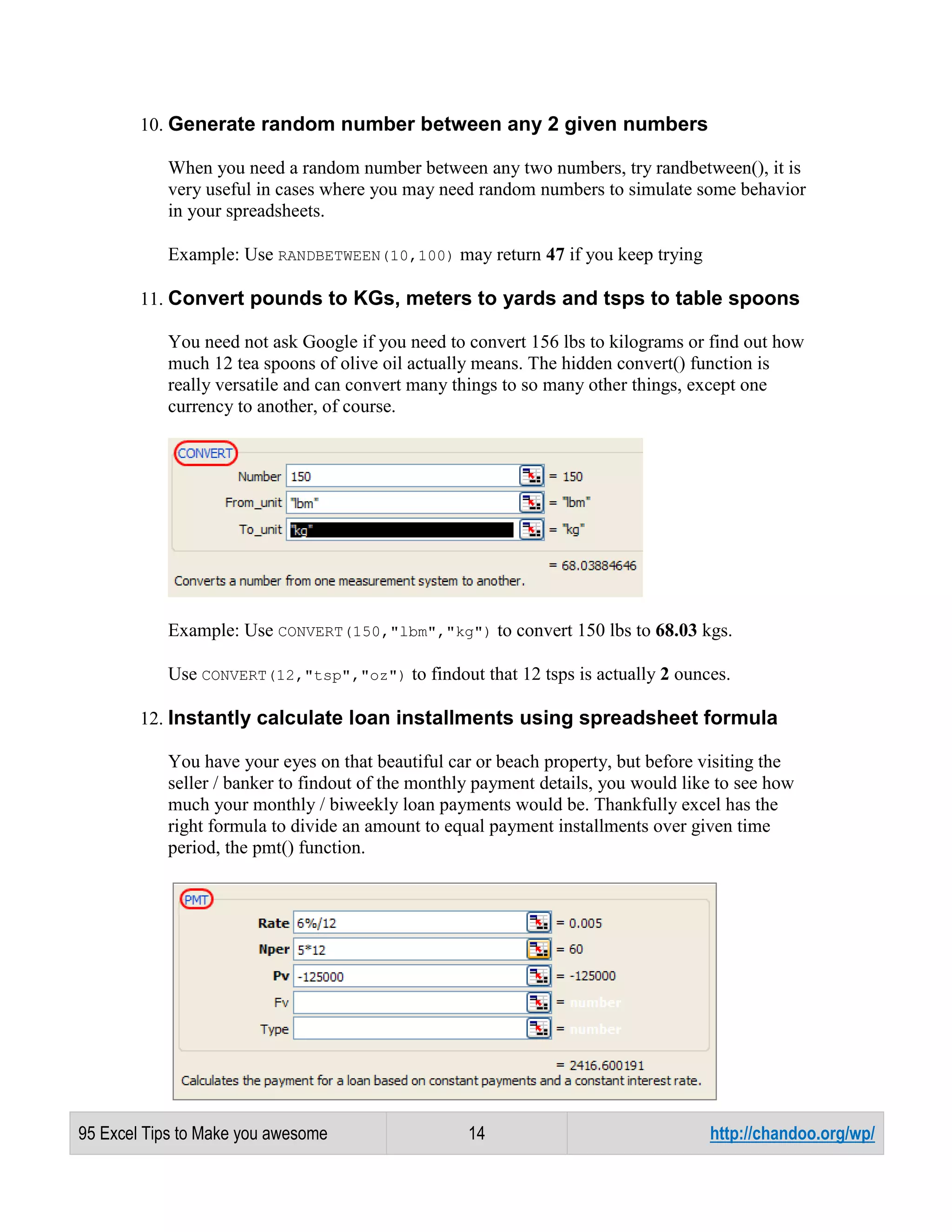 10. Generate random number between any 2 given numbers
When you need a random number between any two numbers, try randbetween(), it is
very useful in cases where you may need random numbers to simulate some behavior
in your spreadsheets.
Example: Use RANDBETWEEN(10,100) may return 47 if you keep trying
11. Convert pounds to KGs, meters to yards and tsps to table spoons
You need not ask Google if you need to convert 156 lbs to kilograms or find out how
much 12 tea spoons of olive oil actually means. The hidden convert() function is
really versatile and can convert many things to so many other things, except one
currency to another, of course.

Example: Use CONVERT(150,"lbm","kg") to convert 150 lbs to 68.03 kgs.
Use CONVERT(12,"tsp","oz") to findout that 12 tsps is actually 2 ounces.
12. Instantly calculate loan installments using spreadsheet formula
You have your eyes on that beautiful car or beach property, but before visiting the
seller / banker to findout of the monthly payment details, you would like to see how
much your monthly / biweekly loan payments would be. Thankfully excel has the
right formula to divide an amount to equal payment installments over given time
period, the pmt() function.

95 Excel Tips to Make you awesome

14

http://chandoo.org/wp/

 