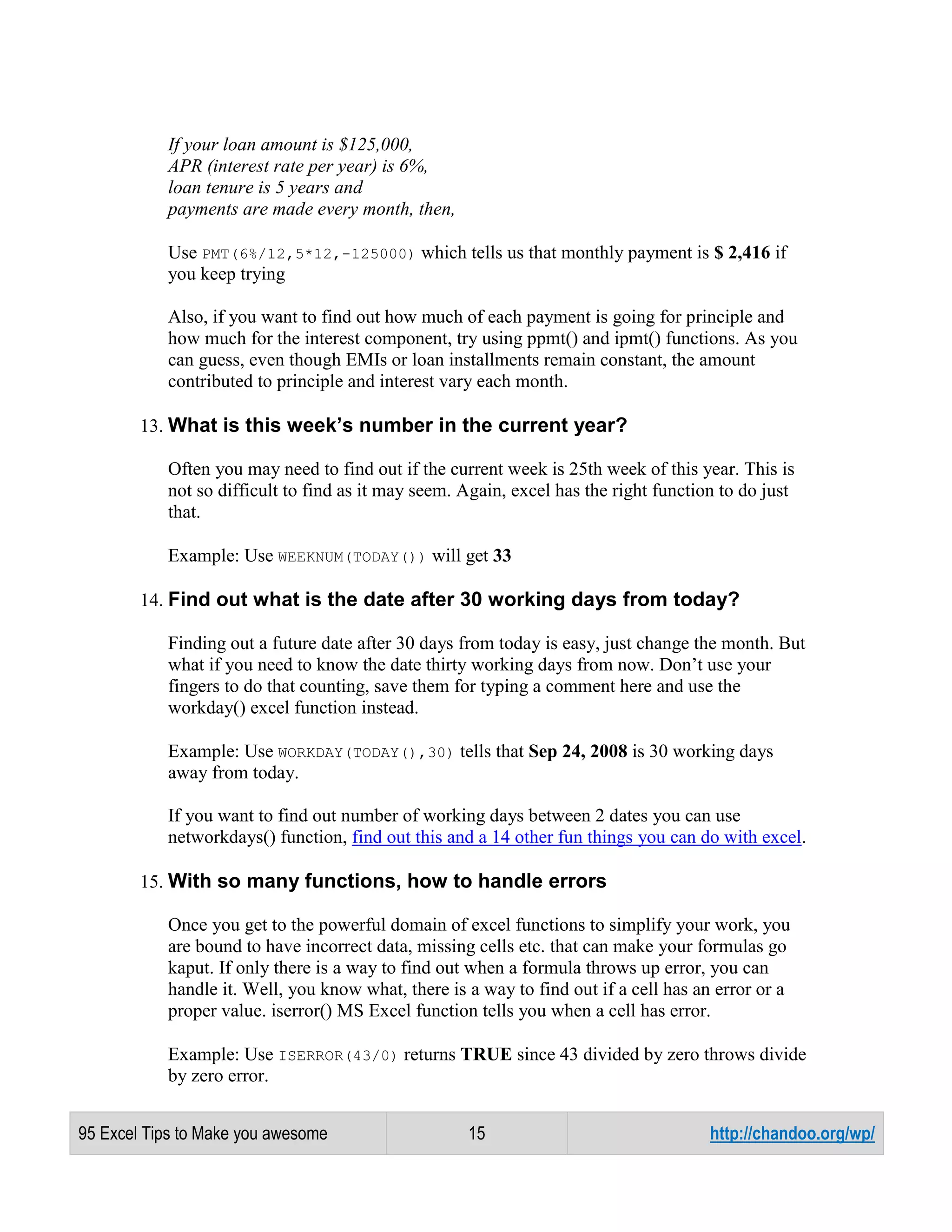 If your loan amount is $125,000,
APR (interest rate per year) is 6%,
loan tenure is 5 years and
payments are made every month, then,
Use PMT(6%/12,5*12,-125000) which tells us that monthly payment is $ 2,416 if
you keep trying
Also, if you want to find out how much of each payment is going for principle and
how much for the interest component, try using ppmt() and ipmt() functions. As you
can guess, even though EMIs or loan installments remain constant, the amount
contributed to principle and interest vary each month.
13. What is this week’s number in the current year?
Often you may need to find out if the current week is 25th week of this year. This is
not so difficult to find as it may seem. Again, excel has the right function to do just
that.
Example: Use WEEKNUM(TODAY()) will get 33
14. Find out what is the date after 30 working days from today?
Finding out a future date after 30 days from today is easy, just change the month. But
what if you need to know the date thirty working days from now. Don’t use your
fingers to do that counting, save them for typing a comment here and use the
workday() excel function instead.
Example: Use WORKDAY(TODAY(),30) tells that Sep 24, 2008 is 30 working days
away from today.
If you want to find out number of working days between 2 dates you can use
networkdays() function, find out this and a 14 other fun things you can do with excel.
15. With so many functions, how to handle errors
Once you get to the powerful domain of excel functions to simplify your work, you
are bound to have incorrect data, missing cells etc. that can make your formulas go
kaput. If only there is a way to find out when a formula throws up error, you can
handle it. Well, you know what, there is a way to find out if a cell has an error or a
proper value. iserror() MS Excel function tells you when a cell has error.
Example: Use ISERROR(43/0) returns TRUE since 43 divided by zero throws divide
by zero error.
95 Excel Tips to Make you awesome

15

http://chandoo.org/wp/

 