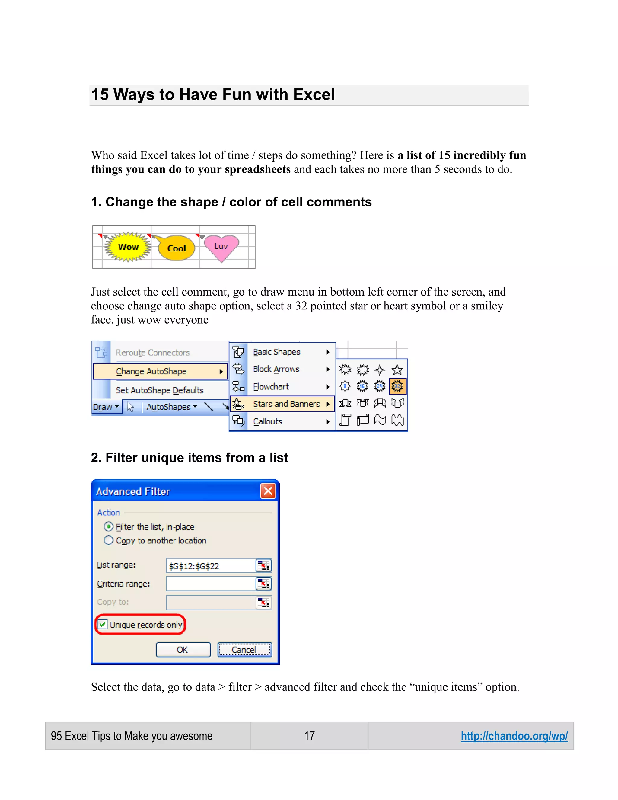 15 Ways to Have Fun with Excel

Who said Excel takes lot of time / steps do something? Here is a list of 15 incredibly fun
things you can do to your spreadsheets and each takes no more than 5 seconds to do.

1. Change the shape / color of cell comments

Just select the cell comment, go to draw menu in bottom left corner of the screen, and
choose change auto shape option, select a 32 pointed star or heart symbol or a smiley
face, just wow everyone

2. Filter unique items from a list

Select the data, go to data > filter > advanced filter and check the “unique items” option.

95 Excel Tips to Make you awesome

17

http://chandoo.org/wp/

 