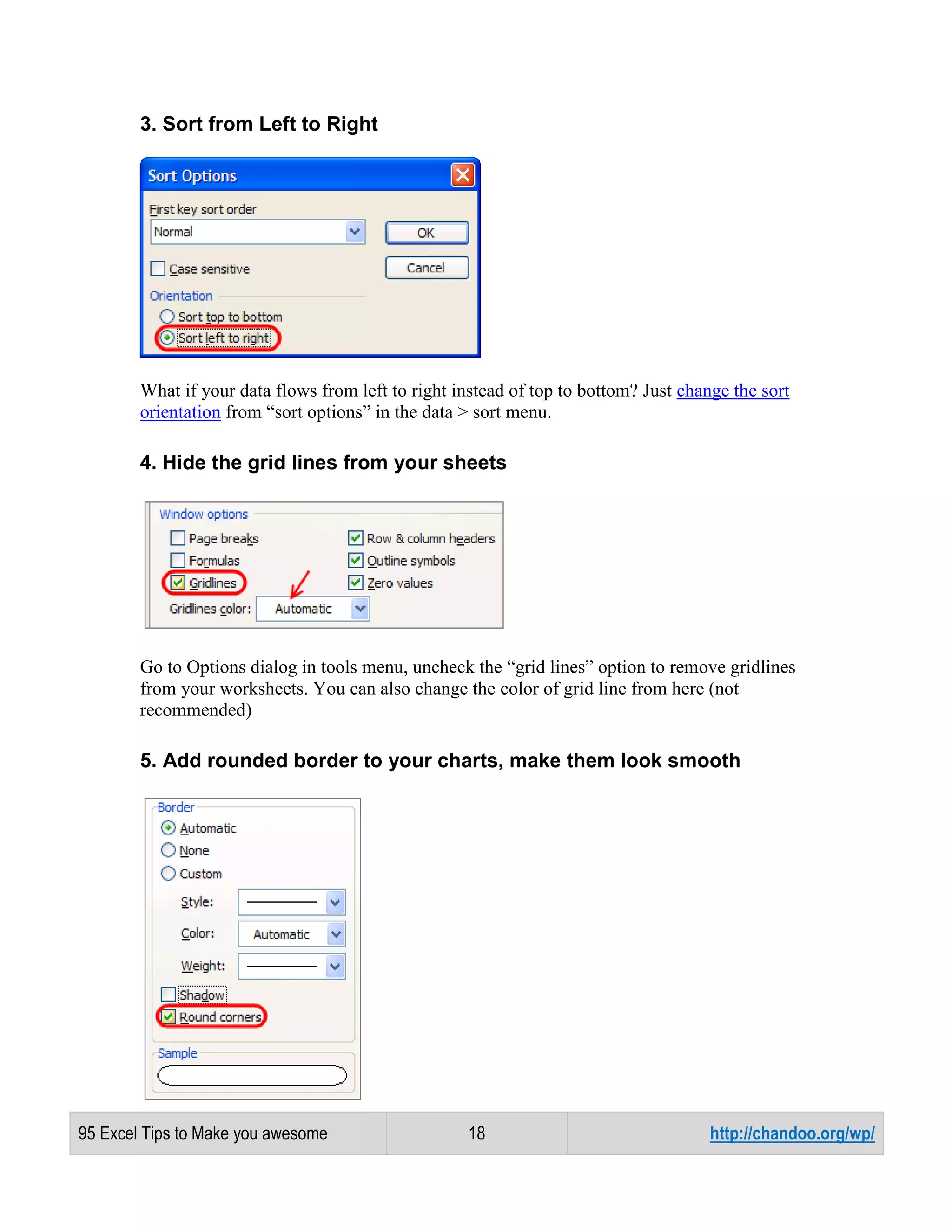 3. Sort from Left to Right

What if your data flows from left to right instead of top to bottom? Just change the sort
orientation from “sort options” in the data > sort menu.

4. Hide the grid lines from your sheets

Go to Options dialog in tools menu, uncheck the “grid lines” option to remove gridlines
from your worksheets. You can also change the color of grid line from here (not
recommended)

5. Add rounded border to your charts, make them look smooth

95 Excel Tips to Make you awesome

18

http://chandoo.org/wp/

 