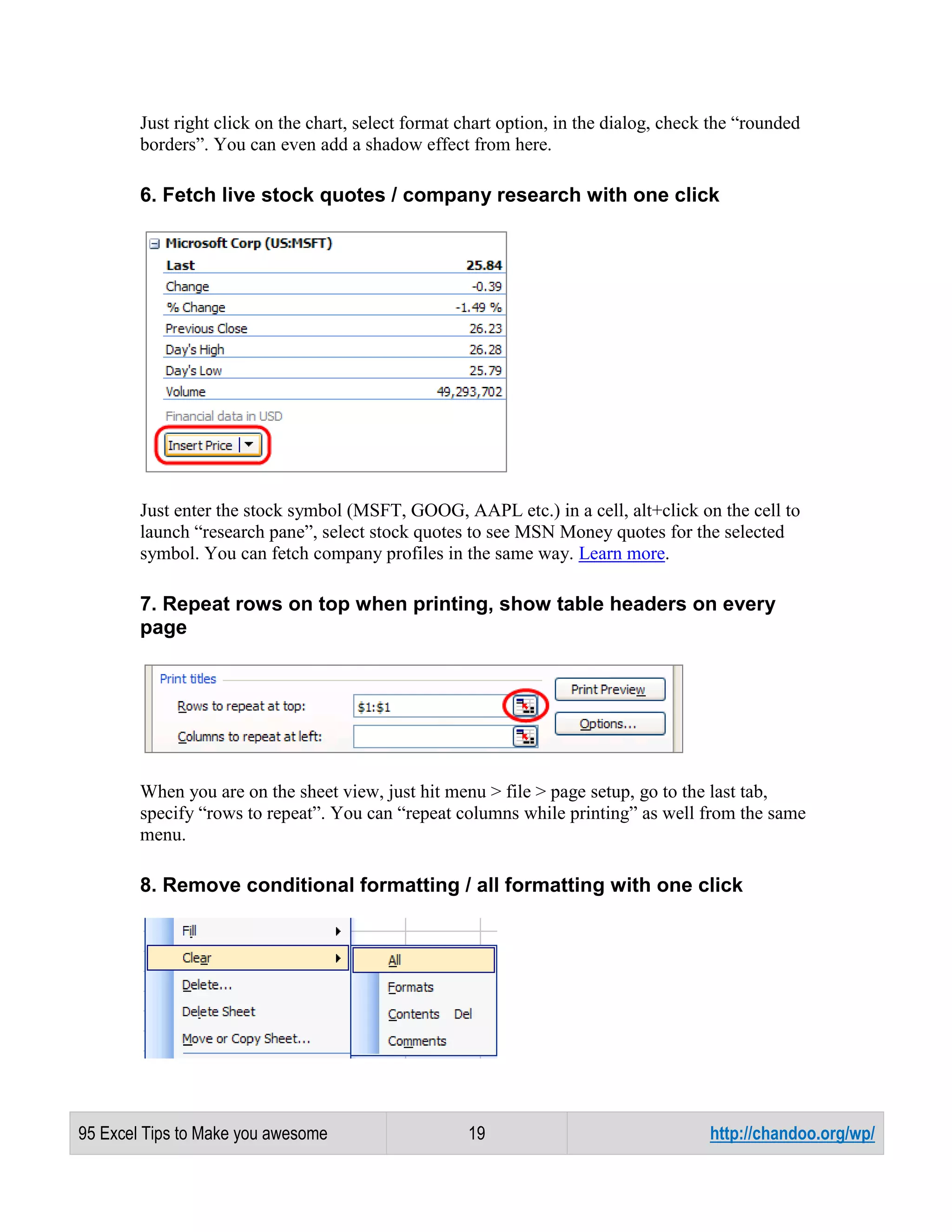 Just right click on the chart, select format chart option, in the dialog, check the “rounded
borders”. You can even add a shadow effect from here.

6. Fetch live stock quotes / company research with one click

Just enter the stock symbol (MSFT, GOOG, AAPL etc.) in a cell, alt+click on the cell to
launch “research pane”, select stock quotes to see MSN Money quotes for the selected
symbol. You can fetch company profiles in the same way. Learn more.

7. Repeat rows on top when printing, show table headers on every
page

When you are on the sheet view, just hit menu > file > page setup, go to the last tab,
specify “rows to repeat”. You can “repeat columns while printing” as well from the same
menu.

8. Remove conditional formatting / all formatting with one click

95 Excel Tips to Make you awesome

19

http://chandoo.org/wp/

 