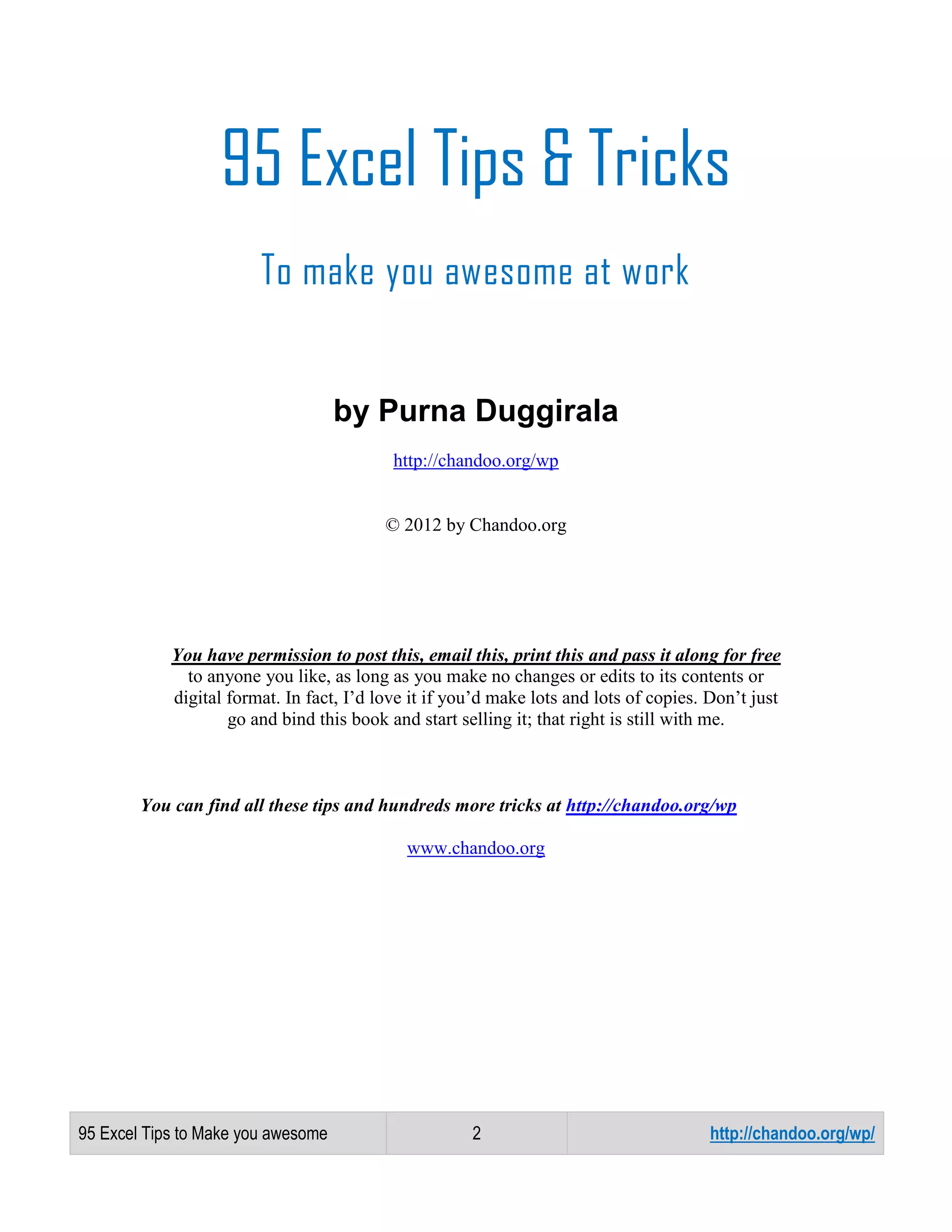 95 Excel Tips & Tricks
To make you awesome at work

by Purna Duggirala
http://chandoo.org/wp

© 2012 by Chandoo.org

You have permission to post this, email this, print this and pass it along for free
to anyone you like, as long as you make no changes or edits to its contents or
digital format. In fact, I’d love it if you’d make lots and lots of copies. Don’t just
go and bind this book and start selling it; that right is still with me.

You can find all these tips and hundreds more tricks at http://chandoo.org/wp
www.chandoo.org

95 Excel Tips to Make you awesome

2

http://chandoo.org/wp/

 