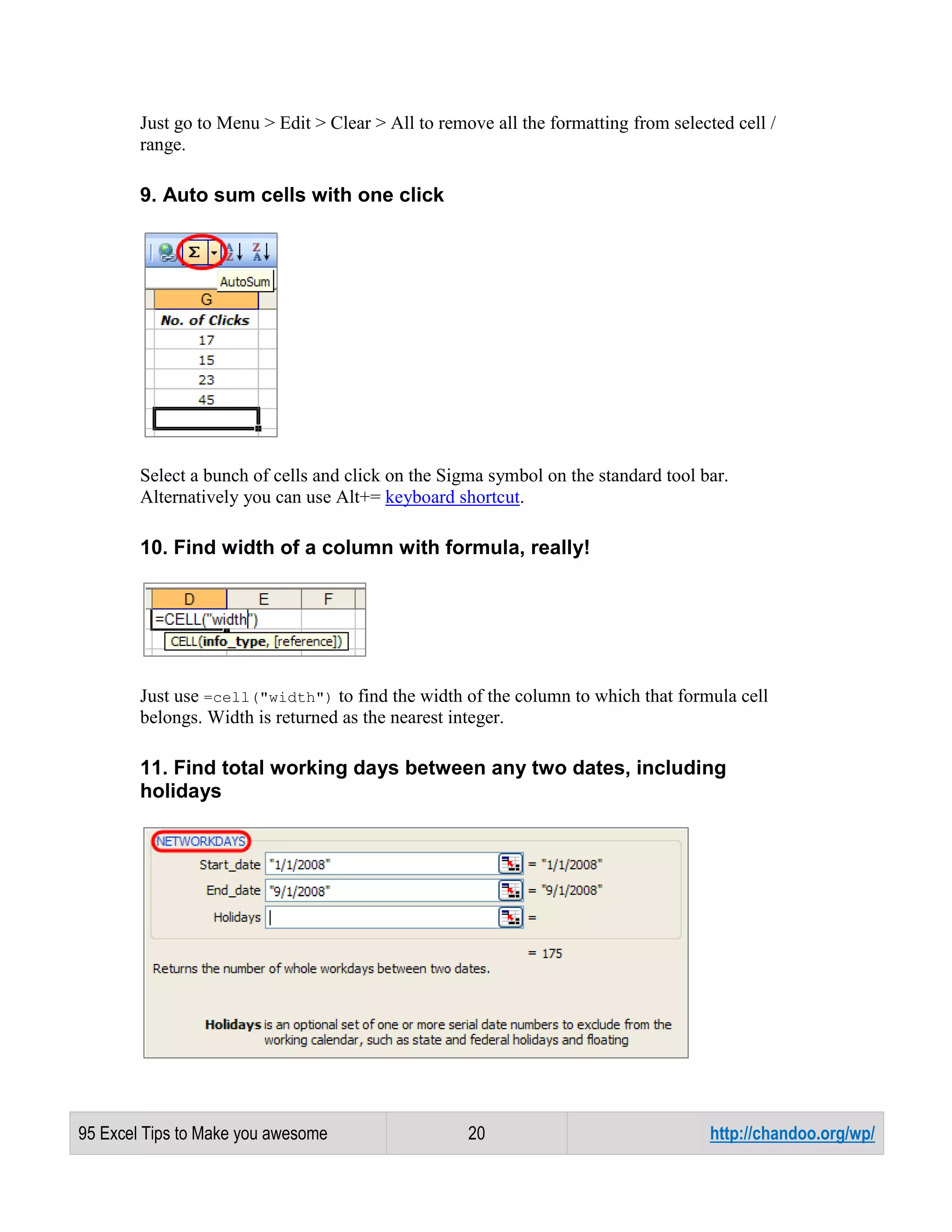 Just go to Menu > Edit > Clear > All to remove all the formatting from selected cell /
range.

9. Auto sum cells with one click

Select a bunch of cells and click on the Sigma symbol on the standard tool bar.
Alternatively you can use Alt+= keyboard shortcut.

10. Find width of a column with formula, really!

Just use =cell("width") to find the width of the column to which that formula cell
belongs. Width is returned as the nearest integer.

11. Find total working days between any two dates, including
holidays

95 Excel Tips to Make you awesome

20

http://chandoo.org/wp/

 