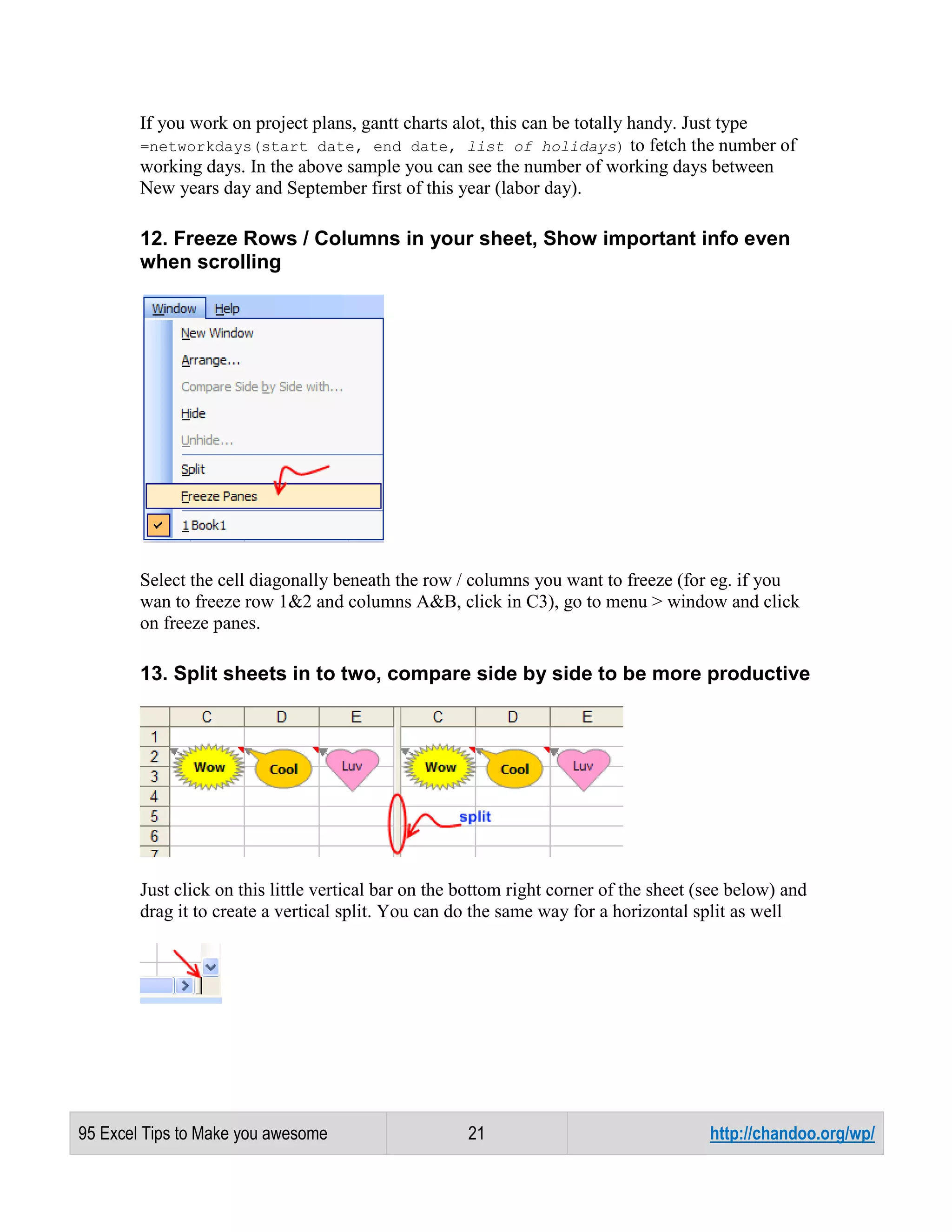 If you work on project plans, gantt charts alot, this can be totally handy. Just type
=networkdays(start date, end date, list of holidays) to fetch the number of
working days. In the above sample you can see the number of working days between
New years day and September first of this year (labor day).

12. Freeze Rows / Columns in your sheet, Show important info even
when scrolling

Select the cell diagonally beneath the row / columns you want to freeze (for eg. if you
wan to freeze row 1&2 and columns A&B, click in C3), go to menu > window and click
on freeze panes.

13. Split sheets in to two, compare side by side to be more productive

Just click on this little vertical bar on the bottom right corner of the sheet (see below) and
drag it to create a vertical split. You can do the same way for a horizontal split as well

95 Excel Tips to Make you awesome

21

http://chandoo.org/wp/

 