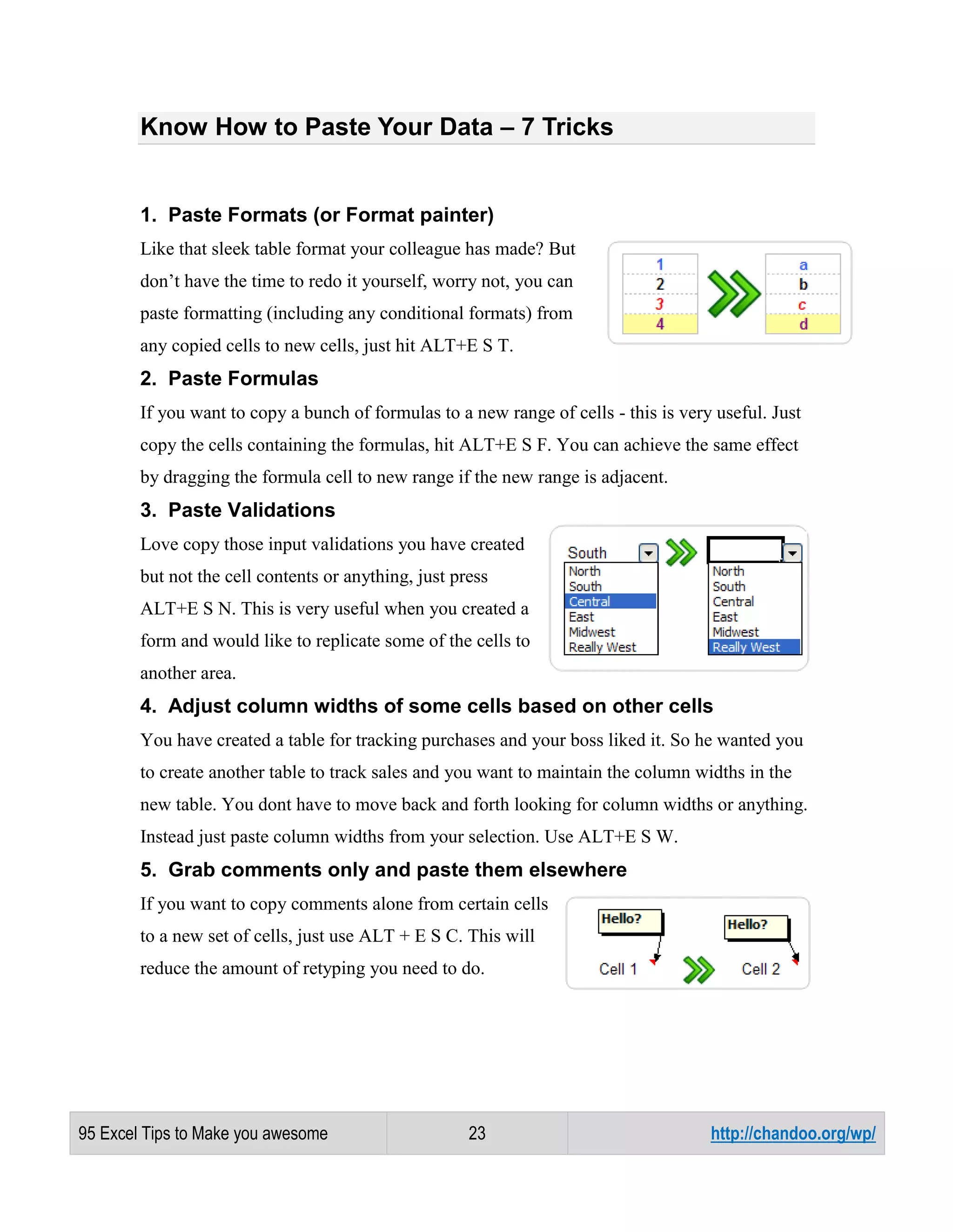 Know How to Paste Your Data – 7 Tricks

1. Paste Formats (or Format painter)
Like that sleek table format your colleague has made? But
don’t have the time to redo it yourself, worry not, you can
paste formatting (including any conditional formats) from
any copied cells to new cells, just hit ALT+E S T.

2. Paste Formulas
If you want to copy a bunch of formulas to a new range of cells - this is very useful. Just
copy the cells containing the formulas, hit ALT+E S F. You can achieve the same effect
by dragging the formula cell to new range if the new range is adjacent.

3. Paste Validations
Love copy those input validations you have created
but not the cell contents or anything, just press
ALT+E S N. This is very useful when you created a
form and would like to replicate some of the cells to
another area.

4. Adjust column widths of some cells based on other cells
You have created a table for tracking purchases and your boss liked it. So he wanted you
to create another table to track sales and you want to maintain the column widths in the
new table. You dont have to move back and forth looking for column widths or anything.
Instead just paste column widths from your selection. Use ALT+E S W.

5. Grab comments only and paste them elsewhere
If you want to copy comments alone from certain cells
to a new set of cells, just use ALT + E S C. This will
reduce the amount of retyping you need to do.

95 Excel Tips to Make you awesome

23

http://chandoo.org/wp/

 