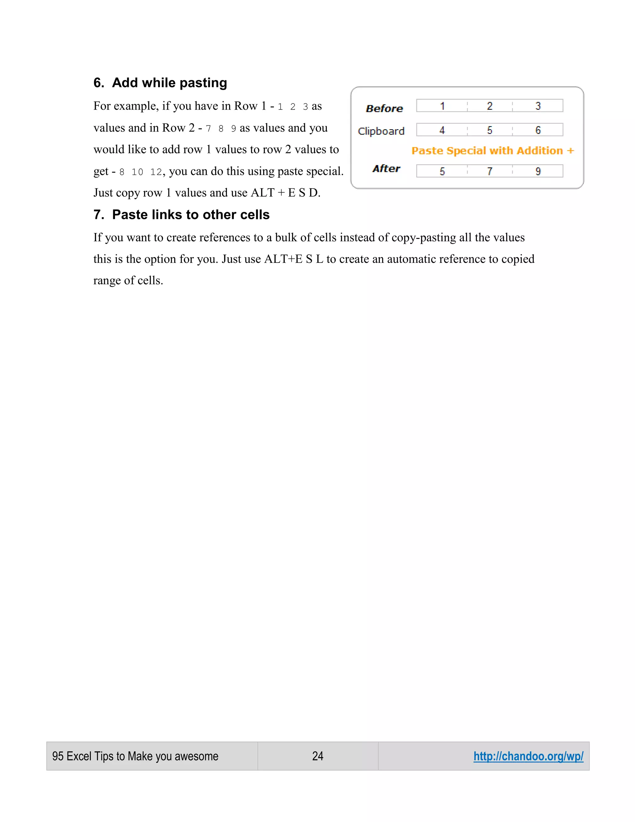 6. Add while pasting
For example, if you have in Row 1 - 1 2 3 as
values and in Row 2 - 7 8 9 as values and you
would like to add row 1 values to row 2 values to
get - 8 10 12, you can do this using paste special.
Just copy row 1 values and use ALT + E S D.

7. Paste links to other cells
If you want to create references to a bulk of cells instead of copy-pasting all the values
this is the option for you. Just use ALT+E S L to create an automatic reference to copied
range of cells.

95 Excel Tips to Make you awesome

24

http://chandoo.org/wp/

 
