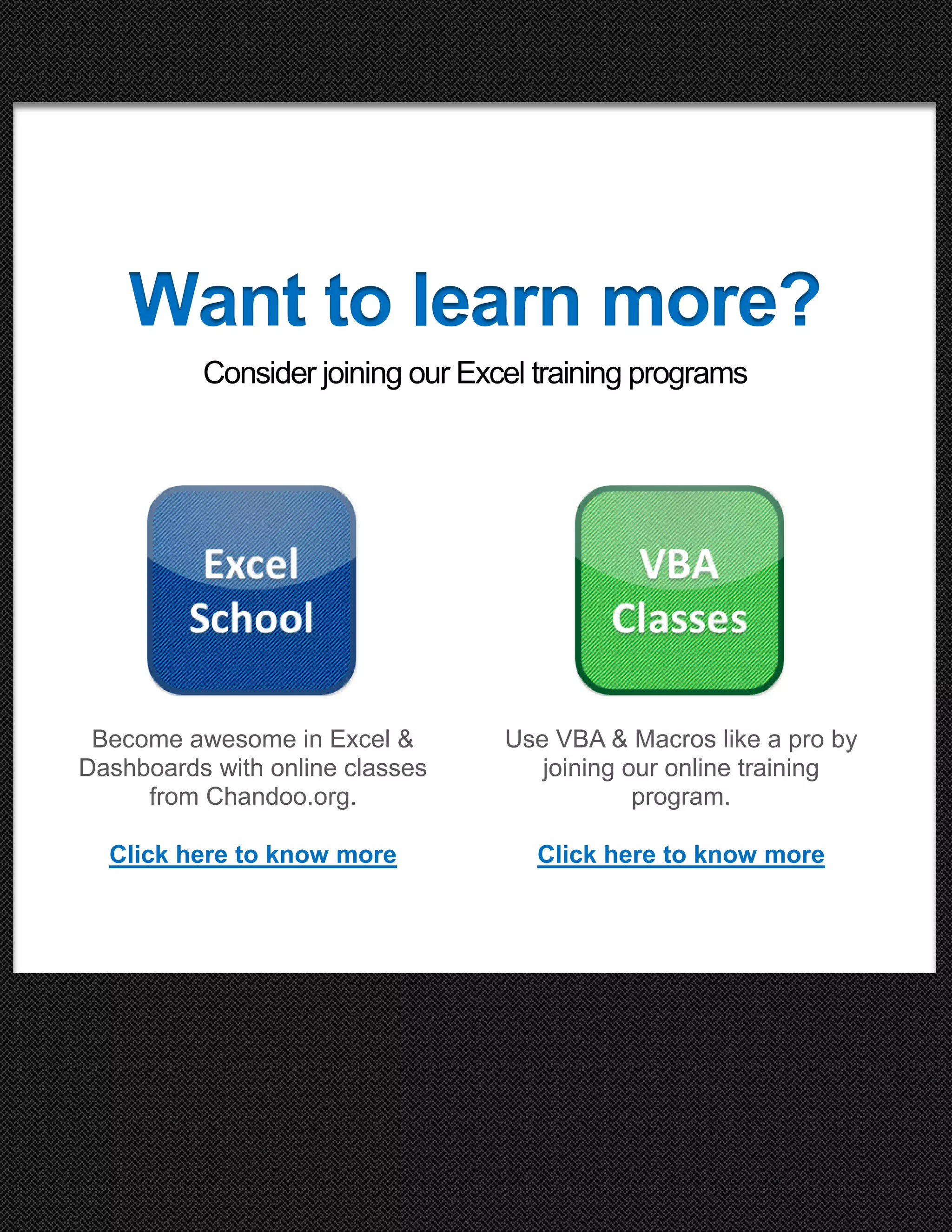 Want to learn more?
Consider joining our Excel training programs

Become awesome in Excel &
Dashboards with online classes
from Chandoo.org.

Use VBA & Macros like a pro by
joining our online training
program.

Click here to know more

Click here to know more

95 Excel Tips to Make you awesome

25

http://chandoo.org/wp/

 