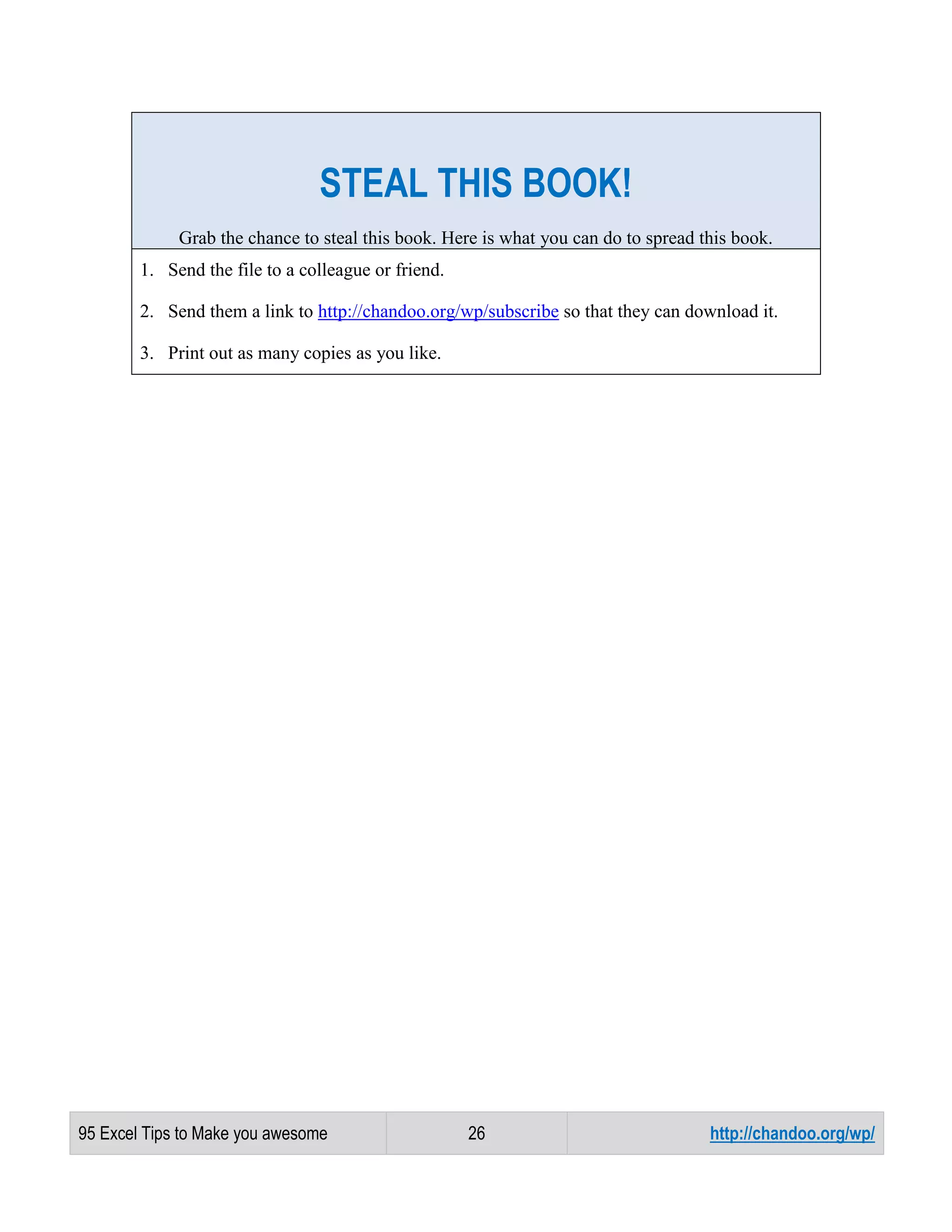 STEAL THIS BOOK!
Grab the chance to steal this book. Here is what you can do to spread this book.
1. Send the file to a colleague or friend.
2. Send them a link to http://chandoo.org/wp/subscribe so that they can download it.
3. Print out as many copies as you like.

95 Excel Tips to Make you awesome

26

http://chandoo.org/wp/

 