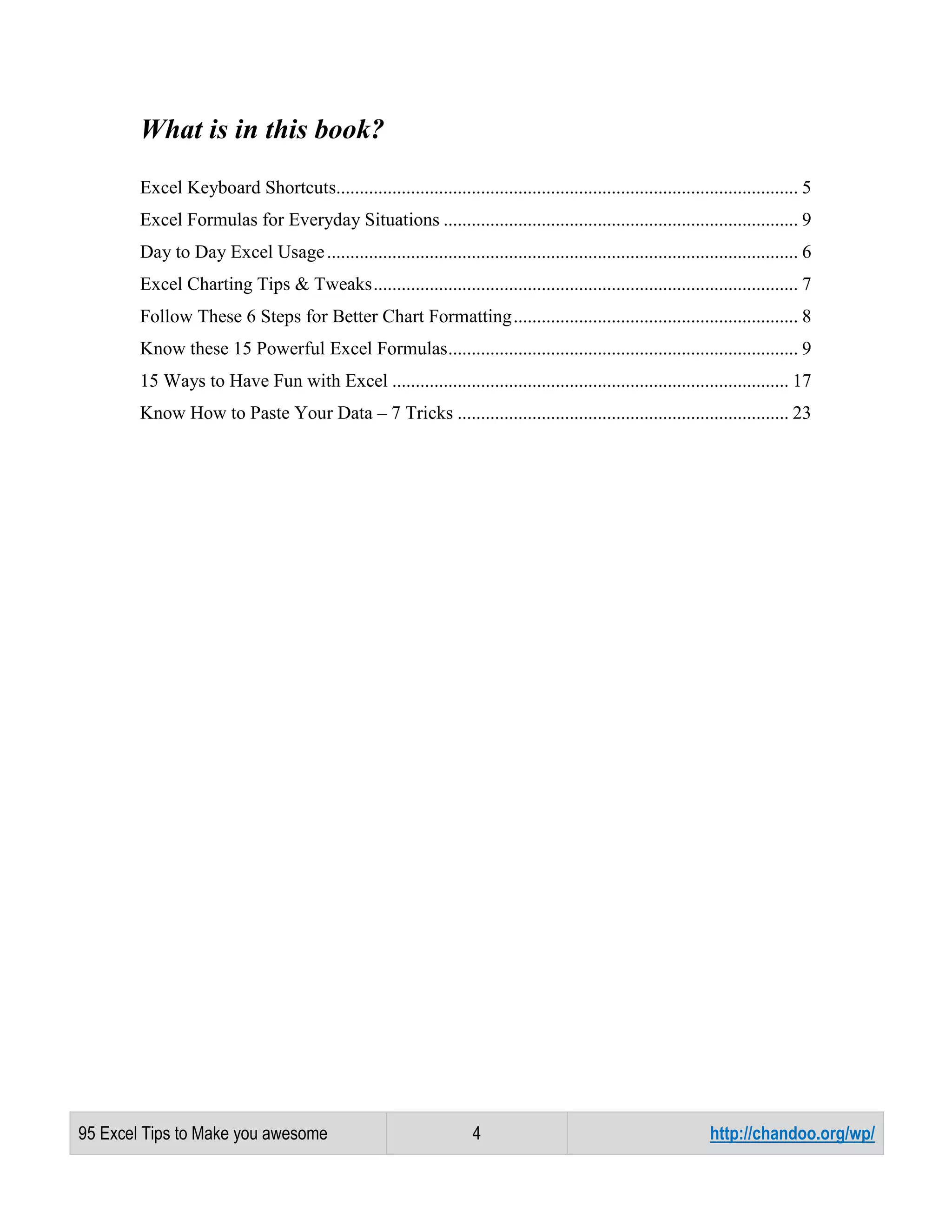 What is in this book?
Excel Keyboard Shortcuts................................................................................................... 5
Excel Formulas for Everyday Situations ............................................................................ 9
Day to Day Excel Usage ..................................................................................................... 6
Excel Charting Tips & Tweaks ........................................................................................... 7
Follow These 6 Steps for Better Chart Formatting ............................................................. 8
Know these 15 Powerful Excel Formulas ........................................................................... 9
15 Ways to Have Fun with Excel ..................................................................................... 17
Know How to Paste Your Data – 7 Tricks ....................................................................... 23

95 Excel Tips to Make you awesome

4

http://chandoo.org/wp/

 