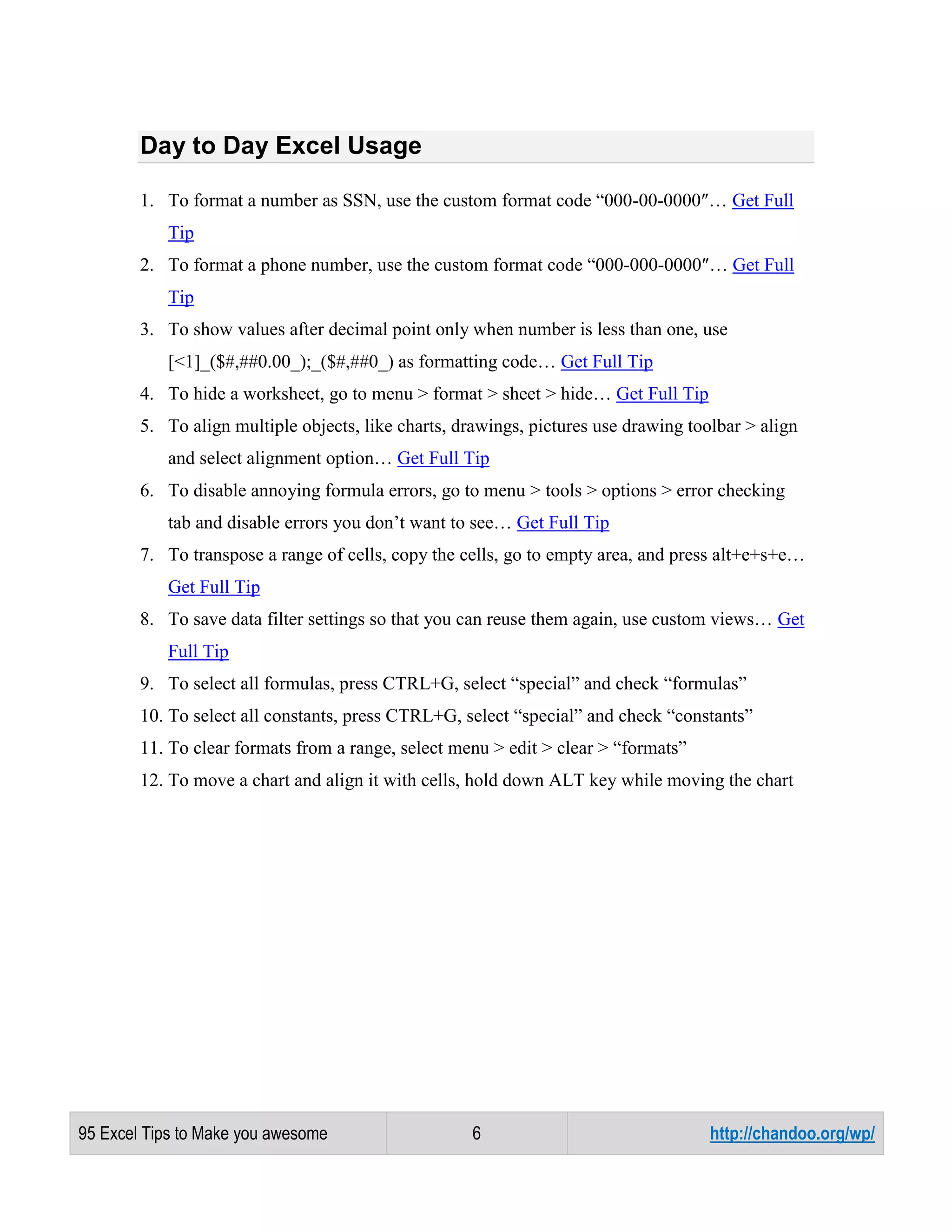 Day to Day Excel Usage
1. To format a number as SSN, use the custom format code “000-00-0000″… Get Full
Tip
2. To format a phone number, use the custom format code “000-000-0000″… Get Full
Tip
3. To show values after decimal point only when number is less than one, use
[<1]_($#,##0.00_);_($#,##0_) as formatting code… Get Full Tip
4. To hide a worksheet, go to menu > format > sheet > hide… Get Full Tip
5. To align multiple objects, like charts, drawings, pictures use drawing toolbar > align
and select alignment option… Get Full Tip
6. To disable annoying formula errors, go to menu > tools > options > error checking
tab and disable errors you don’t want to see… Get Full Tip
7. To transpose a range of cells, copy the cells, go to empty area, and press alt+e+s+e…
Get Full Tip
8. To save data filter settings so that you can reuse them again, use custom views… Get
Full Tip
9. To select all formulas, press CTRL+G, select “special” and check “formulas”
10. To select all constants, press CTRL+G, select “special” and check “constants”
11. To clear formats from a range, select menu > edit > clear > “formats”
12. To move a chart and align it with cells, hold down ALT key while moving the chart

95 Excel Tips to Make you awesome

6

http://chandoo.org/wp/

 