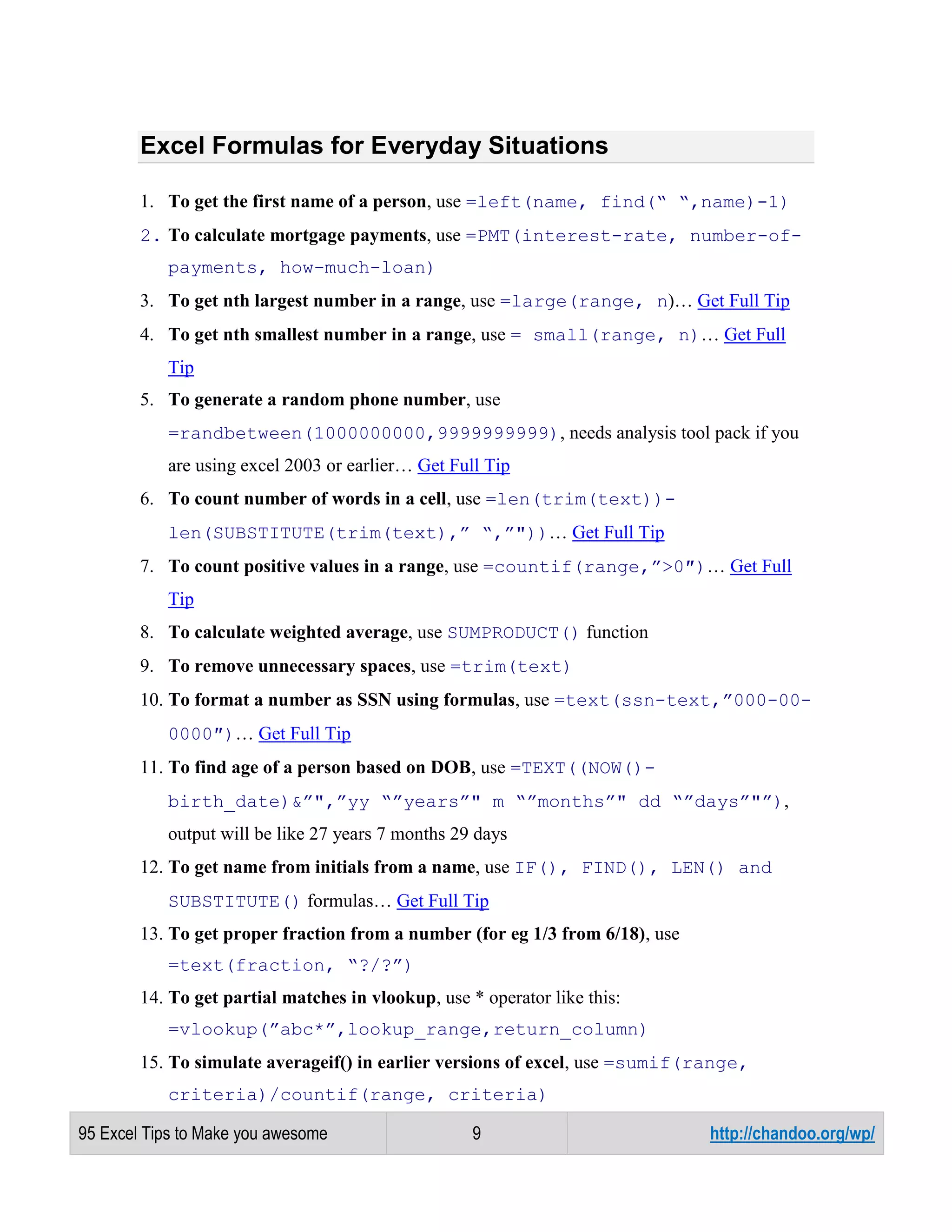 Excel Formulas for Everyday Situations
1. To get the first name of a person, use =left(name, find(“ “,name)-1)
2. To calculate mortgage payments, use =PMT(interest-rate, number-ofpayments, how-much-loan)
3. To get nth largest number in a range, use =large(range, n)… Get Full Tip
4. To get nth smallest number in a range, use = small(range, n)… Get Full
Tip
5. To generate a random phone number, use
=randbetween(1000000000,9999999999), needs analysis tool pack if you
are using excel 2003 or earlier… Get Full Tip
6. To count number of words in a cell, use =len(trim(text))len(SUBSTITUTE(trim(text),” “,”"))… Get Full Tip
7. To count positive values in a range, use =countif(range,”>0″)… Get Full
Tip
8. To calculate weighted average, use SUMPRODUCT() function
9. To remove unnecessary spaces, use =trim(text)
10. To format a number as SSN using formulas, use =text(ssn-text,”000-000000″)… Get Full Tip
11. To find age of a person based on DOB, use =TEXT((NOW()birth_date)&”",”yy “”years”" m “”months”" dd “”days”"”),
output will be like 27 years 7 months 29 days
12. To get name from initials from a name, use IF(), FIND(), LEN() and
SUBSTITUTE() formulas… Get Full Tip
13. To get proper fraction from a number (for eg 1/3 from 6/18), use
=text(fraction, “?/?”)
14. To get partial matches in vlookup, use * operator like this:
=vlookup(”abc*”,lookup_range,return_column)
15. To simulate averageif() in earlier versions of excel, use =sumif(range,
criteria)/countif(range, criteria)
95 Excel Tips to Make you awesome

9

http://chandoo.org/wp/

 