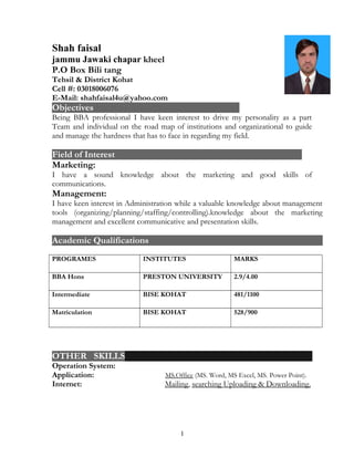 Shah faisal
jammu Jawaki chapar kheel
P.O Box Bili tang
Tehsil & District Kohat
Cell #: 03018006076
E-Mail: shahfaisal4u@yahoo.com
Objectives
Being BBA professional I have keen interest to drive my personality as a part
Team and individual on the road map of institutions and organizational to guide
and manage the hardness that has to face in regarding my field.
Field of Interest
Marketing:
I have a sound knowledge about the marketing and good skills of
communications.
Management:
I have keen interest in Administration while a valuable knowledge about management
tools (organizing/planning/staffing/controlling).knowledge about the marketing
management and excellent communicative and presentation skills.
Academic Qualifications
PROGRAMES INSTITUTES MARKS
BBA Hons PRESTON UNIVERSITY 2.9/4.00
Intermediate BISE KOHAT 481/1100
Matriculation BISE KOHAT 528/900
OTHER SKILLS
Operation System:
Application: MS.Office (MS. Word, MS Excel, MS. Power Point).
Internet: Mailing, searching Uploading & Downloading.
1
 