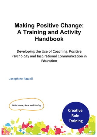 Making Positive Change:
A Training and Activity
Handbook
Developing	
  the	
  Use	
  of	
  Coaching,	
  Positive	
  
Psychology	
  and	
  Inspirational	
  Communication	
  in	
  
Education	
  	
  
	
  
	
  
	
  
	
  
	
  
Josephine	
  Razzell	
  
	
  
	
   	
  
 