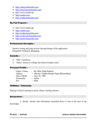 • http://sentric.betaclubs.com/
• http://whoisnext.betaclubs.com/
• http://www.icando.ng/
• http://srialto.com/
• http://webka.betaclubs.com/
My Psd Projects :
• http://www.icando.ng/
• http://srialto.com/
• http://webka.betaclubs.com/
• http://cvidoweb.betaclubs.com/
• http://sentric.betaclubs.com/
Professional Strengths :
Iterative testing and code reviews through design of the application.
Integration Testing & debugging.
Awards :
• “NSS” Certificate.
• Dance awards in collage and school time(per year).
Personal Profile :
Father’s Name - Mr. Bhur Singh Rathore
Address - Old shiv Tample Bangla Nagar Bikaner(Raj)
Date of Birth - June 18, 1996
Nationality - Indian
Sex - Male
Hobbies / Interests:
Playing Cricket,Listening to music, Dance, Surfing internet
Declaration :
I hereby declare that information furnished above is true to the best of my
knowledge.
Place : Jaipur sanju singh rathore
 