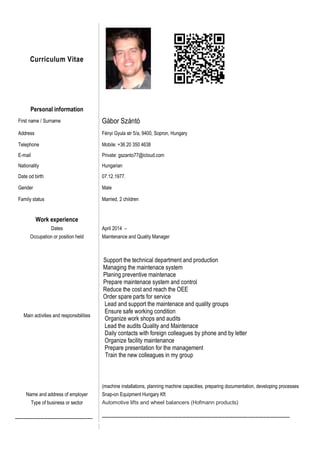Curriculum Vitae
Personal information
First name / Surname Gábor Szántó
Address Fényi Gyula str 5/a, 9400, Sopron, Hungary
Telephone Mobile: +36 20 350 4638
E-mail Private: gszanto77@icloud.com
Nationality Hungarian
Date od birth 07.12.1977.
Gender Male
Family status Married, 2 children
Work experience
Dates April 2014 –
Occupation or position held Maintenance and Quality Manager
Main activities and responsibilities
Support the technical department and production
Managing the maintenace system
Planing preventive maintenace
Prepare maintenace system and control
Reduce the cost and reach the OEE
Order spare parts for service
Lead and support the maintenace and quality groups
Ensure safe working condition
Organize work shops and audits
Lead the audits Quality and Maintenace
Daily contacts with foreign colleagues by phone and by letter
Organize facility maintenance
Prepare presentation for the management
Train the new colleagues in my group
(machine installations, planning machine capacities, preparing documentation, developing processes
Name and address of employer Snap-on Equipment Hungary Kft
Type of business or sector Automotive lifts and wheel balancers (Hofmann products)
----------------------------------------------------- --------------------------------------------------------------------------------------------------------------------------------
 