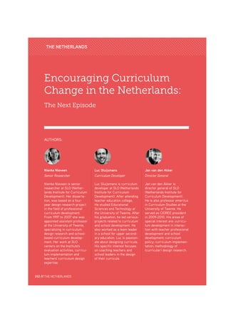 Nienke Nieveen
Encouraging Curriculum
Change in the Netherlands:
The Next Episode
Nienke Nieveen
Senior Researcher
Nienke Nieveen is senior
researcher at SLO (Nether-
lands Institute for Curriculum
Development). Her disserta-
tion, was based on a four-
year design research project
in the field of professional
curriculum development.
From 1997 to 2007 she was
appointed assistant professor
at the University of Twente,
specializing in curriculum
design research and school-
based curriculum develop-
ment. Her work at SLO
centers on the Institute's
evaluation activities, curricu-
lum implementation and
teachers' curriculum design
expertise.
AUTHORS:
Luc Sluijsmans
Curriculum Developer
Luc Sluijsmans is curriculum
developer at SLO (Netherlands
Institute for Curriculum
Development). After attending
teacher education college,
He studied Educational
Sciences and Technology at
the University of Twente. After
his graduation, he led various-
projects related to curriculum
and school development. He
also worked as a team leader
in a school for upper second-
ary education. Luc is passion-
ate about designing curricula.
His specific interest focuses
on coaching teachers and
school leaders in the design
of their curricula.
Jan van den Akker
Director General
Jan van den Akker is
director general of SLO
(Netherlands Institute for
Curriculum Development).
He is also professor emeritus
in Curriculum Studies at the
University of Twente. He
served as CIDREE president
in 2009-2010. His areas of
special interest are: curricu-
lum development in interac-
tion with teacher professional
development and school
development; curriculum
policy; curriculum implemen-
tation; methodology of
(curricular) design research.
THE NETHERLANDS
162 // THE NETHERLANDS
 