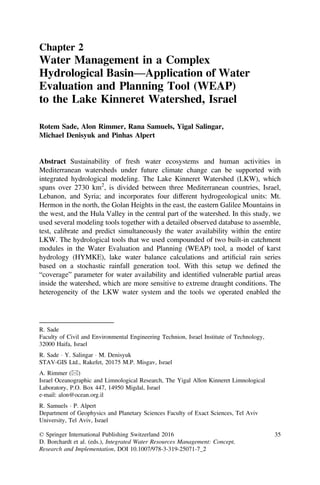 Chapter 2
Water Management in a Complex
Hydrological Basin—Application of Water
Evaluation and Planning Tool (WEAP)
to the Lake Kinneret Watershed, Israel
Rotem Sade, Alon Rimmer, Rana Samuels, Yigal Salingar,
Michael Denisyuk and Pinhas Alpert
Abstract Sustainability of fresh water ecosystems and human activities in
Mediterranean watersheds under future climate change can be supported with
integrated hydrological modeling. The Lake Kinneret Watershed (LKW), which
spans over 2730 km2
, is divided between three Mediterranean countries, Israel,
Lebanon, and Syria; and incorporates four different hydrogeological units: Mt.
Hermon in the north, the Golan Heights in the east, the eastern Galilee Mountains in
the west, and the Hula Valley in the central part of the watershed. In this study, we
used several modeling tools together with a detailed observed database to assemble,
test, calibrate and predict simultaneously the water availability within the entire
LKW. The hydrological tools that we used compounded of two built-in catchment
modules in the Water Evaluation and Planning (WEAP) tool, a model of karst
hydrology (HYMKE), lake water balance calculations and artiﬁcial rain series
based on a stochastic rainfall generation tool. With this setup we deﬁned the
“coverage” parameter for water availability and identiﬁed vulnerable partial areas
inside the watershed, which are more sensitive to extreme draught conditions. The
heterogeneity of the LKW water system and the tools we operated enabled the
R. Sade
Faculty of Civil and Environmental Engineering Technion, Israel Institute of Technology,
32000 Haifa, Israel
R. Sade Á Y. Salingar Á M. Denisyuk
STAV-GIS Ltd., Rakefet, 20175 M.P. Misgav, Israel
A. Rimmer (&)
Israel Oceanographic and Limnological Research, The Yigal Allon Kinneret Limnological
Laboratory, P.O. Box 447, 14950 Migdal, Israel
e-mail: alon@ocean.org.il
R. Samuels Á P. Alpert
Department of Geophysics and Planetary Sciences Faculty of Exact Sciences, Tel Aviv
University, Tel Aviv, Israel
© Springer International Publishing Switzerland 2016
D. Borchardt et al. (eds.), Integrated Water Resources Management: Concept,
Research and Implementation, DOI 10.1007/978-3-319-25071-7_2
35
 