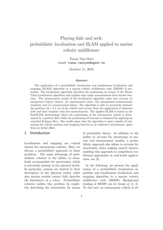 Playing hide and seek:
probabilistic localization and SLAM applied to marine
robotic middleware
Tomas Van Oyen
email: tomas.vanoyen@ugent.be
October 11, 2016
Abstract
The application of a probabilistic localization and simultanous localization and
mapping (SLAM) algorithm to a marine robotic middleware code (MOOS) is pre-
sented. The localization algorithm describes the positioning by means of the Monte
Carlo Localization algorithm and exploits only range measurements from known bea-
cons. The measurement model of the localization algorithm takes into account (i)
unexpected objects (short), (ii) measurement noise, (iii) unexplained measurements
(random) and (iv) measurement failure. The algorithm is able to accurately estimate
the position (∆ ∼ 0.1 m) of the vehicle and recover from the application of unknown
drift and time windows with less measurements. The applied SLAM is based on the
FastSLAM methodology where the positioning of the autonomous vehicle is deter-
mined by a particle ﬁlter while the positioning of beacons is estimated by applying an
extended Kalman ﬁlter. The results show that the algorithm is quite capable of esti-
mating the vehicle position and mapping features in an unknown environment, apart
from an initial oﬀset.
1 Introduction
Localization and mapping are central
themes for autonomous vehicles. Here, we
discuss a probabilistic approach to these
problems. The main advantage of prob-
abilistic robotics is the ability to seem-
lessly accommodate for uncertainty; which
is inevitably present in the physical world.
In particular, sensors are limited in their
description of the physical reality while
also motion models cannot fully describe
the kinematics of a robot. Probabilistic
robotics tackles this problem by explic-
itly describing the uncertainty by means
of probability theory. In addition to the
ability to account for uncertainty in mo-
tion and measurement models, a proba-
bilistic approach also allows to account for
uncertainty when making control choices,
enabling this approach to outperform tra-
ditional approaches in real-world applica-
tions, see [3].
In the following, we present the appli-
cation of a probabilistic localization al-
gorithm and simultanous localization and
mapping algorithm to a marine robotic
middleware code (MOOS). Background
reading of MOOS can be found at [1, 2].
To this end, an autonomous vehicle is set
1
 