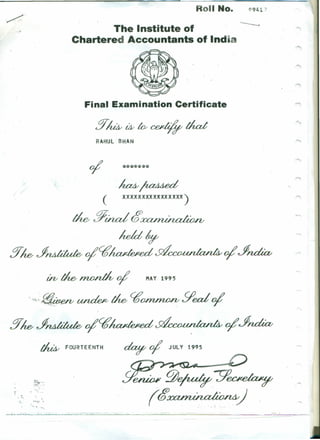 011 No. 0941 ")
The Institute of
.Chartered Accountants of Ind-
/.
Final Examination Certificate
§~Uv~~that
RAHUl'BHAN
oj! *******
(
tk§ind~
k/d~
§kJf~oj!q;~ oj!Jf~
Vb ~ ~ oj! HAY 1995
~.~~~q;~gea1oj!
!YkJf~oj!q;~ oj'Jf~
~~
XXXXXXXXXXXXXXXX)
-,
~ FOURTEENTH ~ oj! JULY 1995
l;~.'i""
-~.~~.,...
"-..
•••••••• ',J.
'eeua« ~~:9'~
(~ ... ·V ..• -; -~.
" '"
, '.
. ';.;.. .' ••'l..
- -- - -- - - ------,-- - -- ---" -- ------- "- -~~~--~ - ..• ...----~--.-~.~--------
 