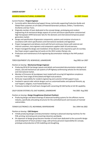 * * * * * * * * * *
CAREER HISTORY
AGGREKO MANUFACTURING, DUMBARTON Jan 2007 -Present
Current Position:- Project Engineer
• Currently within Manufacturing Support Group, technically supporting Production Builds and
Global Fleet customers on all nodes of Powered Generator products, Chillers, Transformers,
Ancillaries and Gas Trains.
• Originally member of team dedicated to the concept design, prototyping and resident
engineering of all mechanical design aspects of current and future specification containerised
High Horsepower (HHP) Generator Sets for the domestic and international temporary power
generation market.
• Design and specification of generator components, systems and container structures in
accordance with client specifications and international standards and legislation
• Project management and delivery remit with full and continuous liaison with external and
internal customers, test engineers and component suppliers both UK and overseas.
• Project-managed the design and installation of Gas Booster units required as part of a turnkey
Gas Power project supporting civil works on the 2012 London Olympic site.
• Production and maintenance of all engineering documentation relating to the HHP product
range.
TEREX EQUIPMENT LTD, NEWHOUSE, LANARKSHIRE Aug 2002-Jan 2007
Position on leaving:- Mechanical Design Engineer
• Producing 3D & 2D Cad design layouts and details and associated documentation relating to all
chassis, cab and mechanical sub-systems of off-highway earthmoving vehicles for the domestic
and international market.
• Member of Emissions & Soundpower team tasked with ensuring full legislative compliance
across the Terex range of Articulated and Rigid truck products.
• Particular responsibility for resident engineering and customer & field support issues.
• Involved in special order vehicle designs such as customised bodies and optional fitments, eg
coal hoppers, tailgates, truck heated bodies etc.,
• Previously member of small team charged with converting 2D CAD facility to full 3D capability.
CALEY OCEAN SYSTEMS LTD, EAST KILBRIDE, LANARKSHIRE Feb 2002 -Aug 2002
Position on leaving:- Design Draughtsman (Contract Position)
• Producing design and detail drawings of advanced handling systems for the offshore marine
industry, specifically articulating structures for the controlled launch and recovery of manned
submersibles.
TEKNEK ELECTRONICS LTD, INCHINNAN, RENFREWSHIRE Dec 1994-Feb 2002
Position on leaving:- CAD Designer
• Initially producing designs and documentation relating to advanced cleaning machines for the
PCB, printing, laminating and converting industries worldwide.
• On expansion of design group became member of small team dedicated to the successful design
and development of future product range, with primary personal responsibility for concept,
prototype and production of 3D modelling and draughting.
 