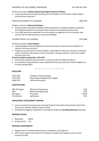 MOTOROLA LTD, EAST KILBRIDE, LANARKSHIRE Dec 1993-Dec 1994
Position on leaving:- Facilities Engineering Designer (Contract Position)
• Producing schematic and layout drawings for the installation and relocation of high integrity
semiconductor equipment.
PROCTOR & SCHWARTZ LTD, GLASGOW 1984-1993
Position on leaving:- Mechanical Designer
• Producing layout and detail drawings and documentation for mechanical aspects of polyester
film handling equipment and conveyor dryer machines for worldwide customer base.
• From 1989, personally responsible for on-time project management of multi-conveyor dryer
contracts for the food and process industries worldwide.
LEYLAND VEHICLES LTD, GLASGOW 1974-1984
Position on leaving:- Senior Designer
• Initially engaged in detail draughting of commercial vehicle components and compilation of
relevant issue documentation.
• Progression by promotions to Senior Designer, responsible for schematic and layout drawings of
chassis mechanical sub-systems, ie frame assemblies, steering, suspension, drive trains, engine
and cab mounts etc.,
Technician Engineer Apprentice: 1974-1977
• Successfully completed apprenticeship in conjunction with FE college attendance.
• On completion of broad-based in-house departmental training, retained as Detail Draughtsman
in Chassis Design Office.
* * * * * * * * * *
EDUCATION
1976-1978: Clydebank Technical College
1974-1976: Stow College of Engineering, Glasgow
1968-1974: Dumbarton Academy
QUALIFICATIONS
HNC (H1 Stage): Mechanical Engineering 1978
ONC: Mechanical Engineering 1976
SCE Higher: Five passes 1973/4
SCE Ordinary: Eight passes 1972
PROFESSIONAL DEVELOPMENT TRAINING
• Various vocational training courses including Design for Manufacture & Assembly, Project Risk
Assessment, Vibration Analysis & Noise Testing.
• Certificated to Aggreko ‘Orange Belt’ intermediate standard in Lean Manufacturing Techniques.
PERSONAL DETAILS
• Nationality: British
• Driving Licence: Full
PERSONAL ACHIEVEMENTS
• Regular writer on football-related topics for newspapers and magazines.
• After-dinner speaker and occasional contributor to weekly sports magazine show on local
commercial radio.
 