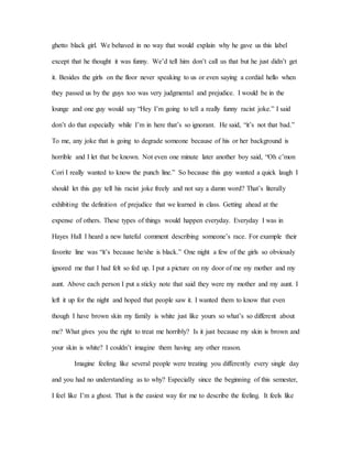 ghetto black girl. We behaved in no way that would explain why he gave us this label
except that he thought it was funny. We’d tell him don’t call us that but he just didn’t get
it. Besides the girls on the floor never speaking to us or even saying a cordial hello when
they passed us by the guys too was very judgmental and prejudice. I would be in the
lounge and one guy would say “Hey I’m going to tell a really funny racist joke.” I said
don’t do that especially while I’m in here that’s so ignorant. He said, “it’s not that bad.”
To me, any joke that is going to degrade someone because of his or her background is
horrible and I let that be known. Not even one minute later another boy said, “Oh c’mon
Cori I really wanted to know the punch line.” So because this guy wanted a quick laugh I
should let this guy tell his racist joke freely and not say a damn word? That’s literally
exhibiting the definition of prejudice that we learned in class. Getting ahead at the
expense of others. These types of things would happen everyday. Everyday I was in
Hayes Hall I heard a new hateful comment describing someone’s race. For example their
favorite line was “it’s because he/she is black.” One night a few of the girls so obviously
ignored me that I had felt so fed up. I put a picture on my door of me my mother and my
aunt. Above each person I put a sticky note that said they were my mother and my aunt. I
left it up for the night and hoped that people saw it. I wanted them to know that even
though I have brown skin my family is white just like yours so what’s so different about
me? What gives you the right to treat me horribly? Is it just because my skin is brown and
your skin is white? I couldn’t imagine them having any other reason.
Imagine feeling like several people were treating you differently every single day
and you had no understanding as to why? Especially since the beginning of this semester,
I feel like I’m a ghost. That is the easiest way for me to describe the feeling. It feels like
 