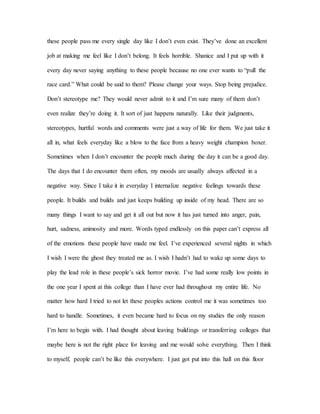 these people pass me every single day like I don’t even exist. They’ve done an excellent
job at making me feel like I don’t belong. It feels horrible. Shanice and I put up with it
every day never saying anything to these people because no one ever wants to “pull the
race card.” What could be said to them? Please change your ways. Stop being prejudice.
Don’t stereotype me? They would never admit to it and I’m sure many of them don’t
even realize they’re doing it. It sort of just happens naturally. Like their judgments,
stereotypes, hurtful words and comments were just a way of life for them. We just take it
all in, what feels everyday like a blow to the face from a heavy weight champion boxer.
Sometimes when I don’t encounter the people much during the day it can be a good day.
The days that I do encounter them often, my moods are usually always affected in a
negative way. Since I take it in everyday I internalize negative feelings towards these
people. It builds and builds and just keeps building up inside of my head. There are so
many things I want to say and get it all out but now it has just turned into anger, pain,
hurt, sadness, animosity and more. Words typed endlessly on this paper can’t express all
of the emotions these people have made me feel. I’ve experienced several nights in which
I wish I were the ghost they treated me as. I wish I hadn’t had to wake up some days to
play the lead role in these people’s sick horror movie. I’ve had some really low points in
the one year I spent at this college than I have ever had throughout my entire life. No
matter how hard I tried to not let these peoples actions control me it was sometimes too
hard to handle. Sometimes, it even became hard to focus on my studies the only reason
I’m here to begin with. I had thought about leaving buildings or transferring colleges that
maybe here is not the right place for leaving and me would solve everything. Then I think
to myself, people can’t be like this everywhere. I just got put into this hall on this floor
 