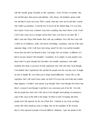with this specific group of people as a life experience. A test. If I leave or transfer, they
win and that gives them power and authority. Like always, the dominant group would
win and they’d come out on top. That’s exactly what they want me too and that’s exactly
why I didn’t go anywhere. I aced the test. It was by far the hardest thing I’ve ever done
but I stayed. I took every comment every look everything they had to throw at me. I took
it all in and I came out as a stronger person than I have ever been in my entire life. I
didn’t come into Hayes Hall transfer floor with any confidence but I will leave here with
a whole lot of confidence, pride, self esteem, knowledge, acceptance, and one of the most
important things of all. I will leave here loving myself for who I am and the beautiful
brown skin tone that I am blessed to have. I no longer feel out of place, or different as I
had in my past, instead I feel beautiful. I sometimes try to explain to some people I care
about what I’ve gone through here but unless one actually experiences such unfair
treatment first hand, it can never be truly understood how I felt and what I went through.
I am thankful that I experienced this and that the people were the way they were. It taught
me how to handle life even when you’re being treated differently. I know this is a life
experience that I will need to have under my belt if I’m out in the real world and a similar
thing happens. I wouldn’t want anyone to go through what I went through but I know that
there’s a reason I went through it and that it was a necessary part of my life. I do wish
that the people here knew how I felt and so I even thought about placing an anonymous
copy of this essay on the table in the lounge for them to read. I’m hoping that these
people aren’t this ignorant for the rest of their lives. I learned in one of my sociology
courses that when people go away to college they are less prejudice in life because
they’ve been exposed to people of several different ethnicities. I give the people on the
 