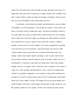 transfer floor the benefit of the doubt. No matter how ugly their hearts may be now I’m
hoping that as they grow they’ll become more accepting of people who are different from
them. I really do believe people can change their thoughts and opinions if they just open
their eyes to all of the different walks of life people come from.
I can honestly say that taking this prejudice and discrimination course has helped
me throughout a lot of the experiences I went through this semester. I want to first of all
thank you Professor Sosa for teaching this course. I feel that the knowledge I learned in
this course helped me to grow as a human being. I myself became more of an accepting
person. I think twice now before I might say something that could be hurtful to someone.
I also accept that not everyone is going to treat you the same. Everyone is different
therefore everyone has his or her own opinions. Now, I may not understand why people
are the way they are, but I do accept this. I stayed quiet during class because I really
wanted to observe what my peers had to say and absorb the knowledge that I was
learning. I believe that I learned valuable knowledge as well as lessons that will stick
with me forever and that I could use to help me in life in my future. I think that a lot of
the information we discussed in class helps me to make sense of where these negative
thoughts stem from in someone’s mind. I wish that it were a requirement that everyone at
college has to take a prejudice and discrimination course. I truly feel as though people
wouldn’t be as prejudice, opinionated or use stereotypes if they learned the information
presented to us in class. If everyone had to take this class it could honestly open peoples
closed eyes to many realities of society. If it changed the way one person thought that it
would be effective but I know it would change more than that. So many people try to act
like prejudice people don’t exist anymore. I believe a lot of people just ignore the fact
 