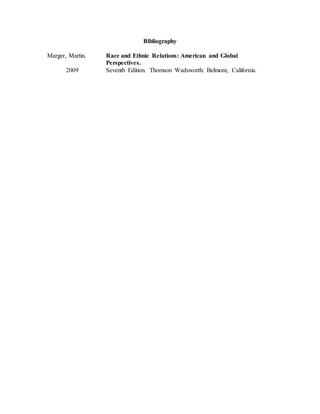 Bibliography
Marger, Martin. Race and Ethnic Relations: American and Global
Perspectives.
2009 Seventh Edition. Thomson Wadsworth: Belmont, California.
 