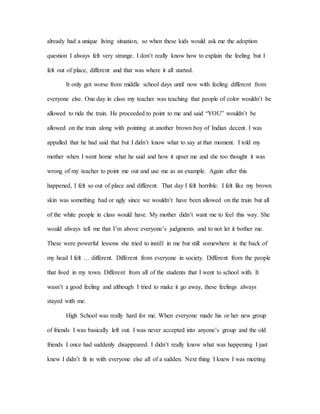 already had a unique living situation, so when these kids would ask me the adoption
question I always felt very strange. I don’t really know how to explain the feeling but I
felt out of place, different and that was where it all started.
It only got worse from middle school days until now with feeling different from
everyone else. One day in class my teacher was teaching that people of color wouldn’t be
allowed to ride the train. He proceeded to point to me and said “YOU” wouldn’t be
allowed on the train along with pointing at another brown boy of Indian decent. I was
appalled that he had said that but I didn’t know what to say at that moment. I told my
mother when I went home what he said and how it upset me and she too thought it was
wrong of my teacher to point me out and use me as an example. Again after this
happened, I felt so out of place and different. That day I felt horrible. I felt like my brown
skin was something bad or ugly since we wouldn’t have been allowed on the train but all
of the white people in class would have. My mother didn’t want me to feel this way. She
would always tell me that I’m above everyone’s judgments and to not let it bother me.
These were powerful lessons she tried to instill in me but still somewhere in the back of
my head I felt … different. Different from everyone in society. Different from the people
that lived in my town. Different from all of the students that I went to school with. It
wasn’t a good feeling and although I tried to make it go away, these feelings always
stayed with me.
High School was really hard for me. When everyone made his or her new group
of friends I was basically left out. I was never accepted into anyone’s group and the old
friends I once had suddenly disappeared. I didn’t really know what was happening I just
knew I didn’t fit in with everyone else all of a sudden. Next thing I knew I was meeting
 