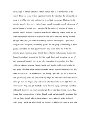 more people of different ethnicities. Others referred them to as the minorities of the
school. There was a very obvious separation from the few minorities that all stayed in one
group to all of the other white students that formed their own groups. I belonged to this
minority group by force not by choice. I never wanted to associate myself with a group of
people because of my skin tone. I was placed in the categorical treatment in regards to
minority group’s treatment. It wasn’t a group I could voluntarily remove myself it’s just
where I was placed based off of my physical traits which in this case was my skin tone
(Marger 2009: 31). I just wanted to be friendly and cool with everyone. I guess since
everyone didn’t accept this, the minority group is the only group I could belong in. These
people accepted me into their group but didn’t fully accept me for me. Within the
minority group even more groups formed. This is when the real separation by skin tones
began. It was already apparent that the white people didn’t really accept me into any of
their groups and I couldn’t pin it to any other reason than the color of my skin. Then
within the minority group the Hispanic people stuck together and I wasn’t included in
their group. The black people also stuck together but they separated themselves into light
skins and dark skins. The problem was I was the only “light skin” girl and so the darker
skin girls basically exiled me. They would say things like “she thinks she’s better because
she’s light skin and the guys only want to talk to her because her skin is light there’s no
other reason.” Why were girls that had a brown skin tone saying such things? I couldn’t
understand. In no way was I stuck up or thought I was better than the next person. They
formed their own stereotypes of lighter skinned people and automatically associated them
with me. I went through a lot of drama in those 4 years. A lot of it having to do with
which group I was in and who I should and shouldn’t be friends with based on what some
 