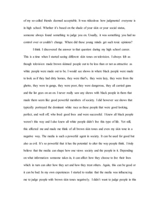 of my so-called friends deemed acceptable. It was ridiculous how judgmental everyone is
in high school. Whether it’s based on the shade of your skin or your social status,
someone always found something to judge you on. Usually, it was something you had no
control over or couldn’t change. Where did these young minds get such toxic opinions?
I think I discovered the answer to that question during my high school career.
This is a time when I started seeing different skin tones on television. I always felt as
though television made brown skinned people out to be less than or not as attractive as
white people were made out to be. I would see shows in where black people were made
to look as if they had dirty homes, they were thief’s, they were lazy, they were from the
ghetto, they were in gangs, they were poor, they were dangerous, they all carried guns
and the list goes on an on. I never really saw any shows with black people in them that
made them seem like good powerful members of society. I did however see shows that
typically portrayed the dominant white race as these people that were good looking,
perfect, and well off, who lived good lives and were successful. I knew all black people
weren’t this way and I also knew all white people didn’t live this type of life. Yet still,
this affected me and made me think of all brown skin tones and even my skin tone in a
negative way. The media is such a powerful agent in society. It can be used for good but
also as evil. It’s so powerful that it has the potential to alter the way people think. I truly
believe that the media can shape how one views society and the people in it. Depending
on what information someone takes in, it can affect how they choose to live their lives
which in turn can alter how they act and how they treat others. Again, this can be good or
it can be bad. In my own experiences I started to realize that the media was influencing
me to judge people with brown skin tones negatively. I didn’t want to judge people in this
 