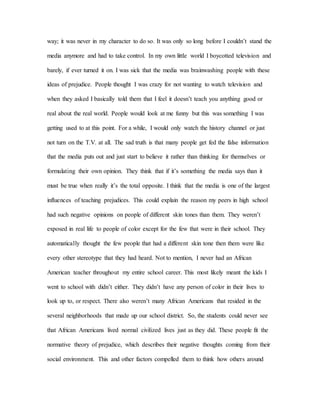 way; it was never in my character to do so. It was only so long before I couldn’t stand the
media anymore and had to take control. In my own little world I boycotted television and
barely, if ever turned it on. I was sick that the media was brainwashing people with these
ideas of prejudice. People thought I was crazy for not wanting to watch television and
when they asked I basically told them that I feel it doesn’t teach you anything good or
real about the real world. People would look at me funny but this was something I was
getting used to at this point. For a while, I would only watch the history channel or just
not turn on the T.V. at all. The sad truth is that many people get fed the false information
that the media puts out and just start to believe it rather than thinking for themselves or
formulating their own opinion. They think that if it’s something the media says than it
must be true when really it’s the total opposite. I think that the media is one of the largest
influences of teaching prejudices. This could explain the reason my peers in high school
had such negative opinions on people of different skin tones than them. They weren’t
exposed in real life to people of color except for the few that were in their school. They
automatically thought the few people that had a different skin tone then them were like
every other stereotype that they had heard. Not to mention, I never had an African
American teacher throughout my entire school career. This most likely meant the kids I
went to school with didn’t either. They didn’t have any person of color in their lives to
look up to, or respect. There also weren’t many African Americans that resided in the
several neighborhoods that made up our school district. So, the students could never see
that African Americans lived normal civilized lives just as they did. These people fit the
normative theory of prejudice, which describes their negative thoughts coming from their
social environment. This and other factors compelled them to think how others around
 