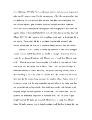 them did (Marger 2009: 67). This was unfortunate that they had no exposure to people of
color but still it was no excuse. I’m also sure that many of the kid’s parents or adults that
they looked up too were prejudice. This was what these kids learned throughout their
lives and that negativity plus the medias negativity in regards to African Americans
caused these kids to stereotype all colored people. They were prejudice; they carried this
negative attitude of people that had different skin colors than them everywhere they went
(Marger 2009: 78). Like it was a survival kit and they would need it to defend their life at
any moment. That’s what it felt like to me at least. I used to think to myself; with
maturity and age they will grow out of it and stop thinking this way. Boy was I wrong.
I applied to SUNY Cortland to continue my education in 2013. It was the biggest
decision I’ve ever made to leave home and transfer to a college 5 hours away. I was so
excited for new faces and to interact with different types of people from different walks
of life. I didn’t do research on the demographics of the college because that was the last
thing on my mind when going away to school. I didn’t expect much out of college life
but to meet all types of friendly, interesting, new people from many different places. I
chose a building to live in that said it had a transfer floor. The website made the transfer
floor seem like this amazing living experience for transfers to have. A place where all of
the transfers would be in the same boat as I am and we’d all get to live on the same floor
and interact like one big happy family. This would happen really easily because we all
are going through the same experience at the same time. I was excited when I read my
residence hall information. Hayes Hall 319 (transfer floor). Yes! This could be great I
thought to myself. I’ll finally get to meet all different types of people from different
places. I’d finally get away from the typical prejudice people that lived to judge like I had
 