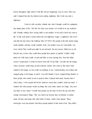known throughout high school. It felt like all new beginnings were to come. That was,
until I stepped foot into the darkest never-ending nightmare that I wish was only a
nightmare.
I went in with a positive attitude into what I thought would be a judgment
free happy place to live. The first few days were normal as it would be in any residence
hall. Friendly smiling faces waving hello to one another. It was such a fresh new start to
life. It only took about 2 weeks before the real nightmare began. A nightmare that won’t
end until the day I leave this building May 14th 2014. The people in the hall started eating
meals together and they would cordially invite one another to go eat. I personally was
never asked. They would pass right by me and invite the next person. Mind you we all
had just met, so how close could these people have gotten so quickly? It didn’t really
phase me I still kept a smile on and said hello to every passing face. Soon the hellos
weren’t reciprocated. I would be stared at but still I’d say hello. I’d walk into the lounge
where everyone would hang out and welcome anyone who came in. But when I had
walked in the lounge no one would say anything to me. I started feeling out of place and
stopped going to the lounge as much. I was still friendly I never stopped being friendly to
these people who waited on me to speak to them. I played loud music because that is
what I enjoy. A few people did but for whatever reason they couldn’t stand my music. I
realized this when people would say things like your music makes me cringe, why can’t
you listen to nice music? I would hear people say she must be from the city and other
strange stereotypical things. This was odd to me because they too listened to similar
music (hi hop, rap) along with other kinds of music, which I also played. These
stereotypes were just pictures that these people painted in their head of me. They didn’t
 