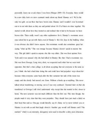 personally know me or ask where I was from (Marger 2009: 52). Everyday there would
be a new dirty look or a new comment made about my friend Shanice or I. We’re the
only two girls on our floor that have brown skin. Shanice and I wouldn’t ever be invited
out or to eat with them as they ate and partied about 10-15 of them at a time together. We
started to talk about how they treated us and realized that it had to be because we have
brown skin. There really wasn’t any other explanation for it. Shanice’s roommate never
once asked her to go eat with them even in Shanice’s first few days in the building when
it was obvious she didn’t know anyone. Her roommate would also sometimes greet her
saying “what up Ma.” This was strange because Shanice doesn’t speak to anyone this
way. This girl didn’t speak to anyone else this way either. She was from upstate New
York and it was unusual why she had talked to Shanice like that. I had a roommate too.
She was from Oswego. Long story short, we respected each other but we were total
opposites. But that’s what college is all about accepting that not everyone is the same as
you. I think she had a hard time doing this and could have had prejudice ways about her
because when everyone came back after the first semester her side of the room was
empty and she clearly had moved out. Gone. Without a heads up or anything. She never
talked about transferring or moving out so I was very confused. I learned later on that she
transferred to Oswego I still don’t understand why except that she wanted to live closer to
home. The next semester was not much different than the first one. This time though, the
people made it very clear that they were prejudice. They should have just stuck a label on
their head that said so. One guy would literally say it’s funny we’ve never invited you or
Shanice to eat with us and then laugh about it. Another guy would call Shanice and I “the
ratchets” which is an extremely derogatory term used to describe a dirty poor obnoxious
 