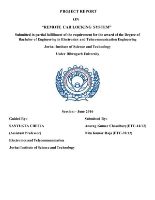 PROJECT REPORT
ON
“REMOTE CAR LOCKING SYSTEM”
Submitted in partial fulfillment of the requirement for the award of the Degree of
Bachelor of Engineering in Electronics and Telecommunication Engineering
Jorhat Institute of Science and Technology
Under Dibrugarh University
Session: - June 2016
Guided By:- Submitted By:-
SANYUKTA CHETIA Anurag Kumar Choudhury(ETC-14/12)
(Assistant Professor) Nitu Kumar Raja (ETC-39/12)
Electronics and Telecommunication
Jorhat Institute of Science and Technology
 